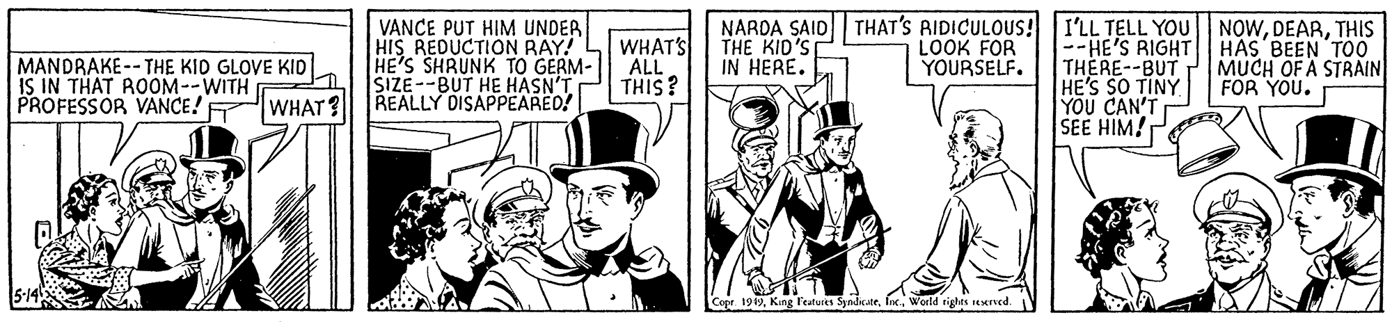 Illustration OCR: VANCE PUT HIM UNDER HIS REDUCTION RAY! HE'S SHRUNK TO GERM- SIZE--BUT HE HASN'T REALLY DISAPPEARED! WHAT'S ALL THIS? NARDA SAID THAT'S RIDICULOUS! I'LL TELL YOU --HE'S RIGHT THERE--BUT HE'S SO TINY YOU CAN'T SEE HIM! NOWTHIS HAS BEEN T00 MUCH OF A STRAIN FOR YOU. THE KID'S IN HERE. LOOK FOR YOURSELF. MANDRAKE-- THE KID GLOVE KID IS IN THAT ROOM--WITH PROFESSOR VANCE! WHAT? Copr. 1949World rights reserved. VANCE PUT HIM UNDER HIS REDUCTION RAY! HE'S SHRUNK TO GERM- SIZE--BUT HE HASN'T REALLY DISAPPEARED! WHAT'S ALL THIS? NARDA SAID THAT'S RIDICULOUS! I'LL TELL YOU --HE'S RIGHT THERE--BUT HE'S SO TINY YOU CAN'T SEE HIM! NOWTHIS HAS BEEN T00 MUCH OF A STRAIN FOR YOU. THE KID'S IN HERE. LOOK FOR YOURSELF. MANDRAKE-- THE KID GLOVE KID IS IN THAT ROOM--WITH PROFESSOR VANCE! WHAT? Copr. 1949King Features SyndicateWorld rights reserved.