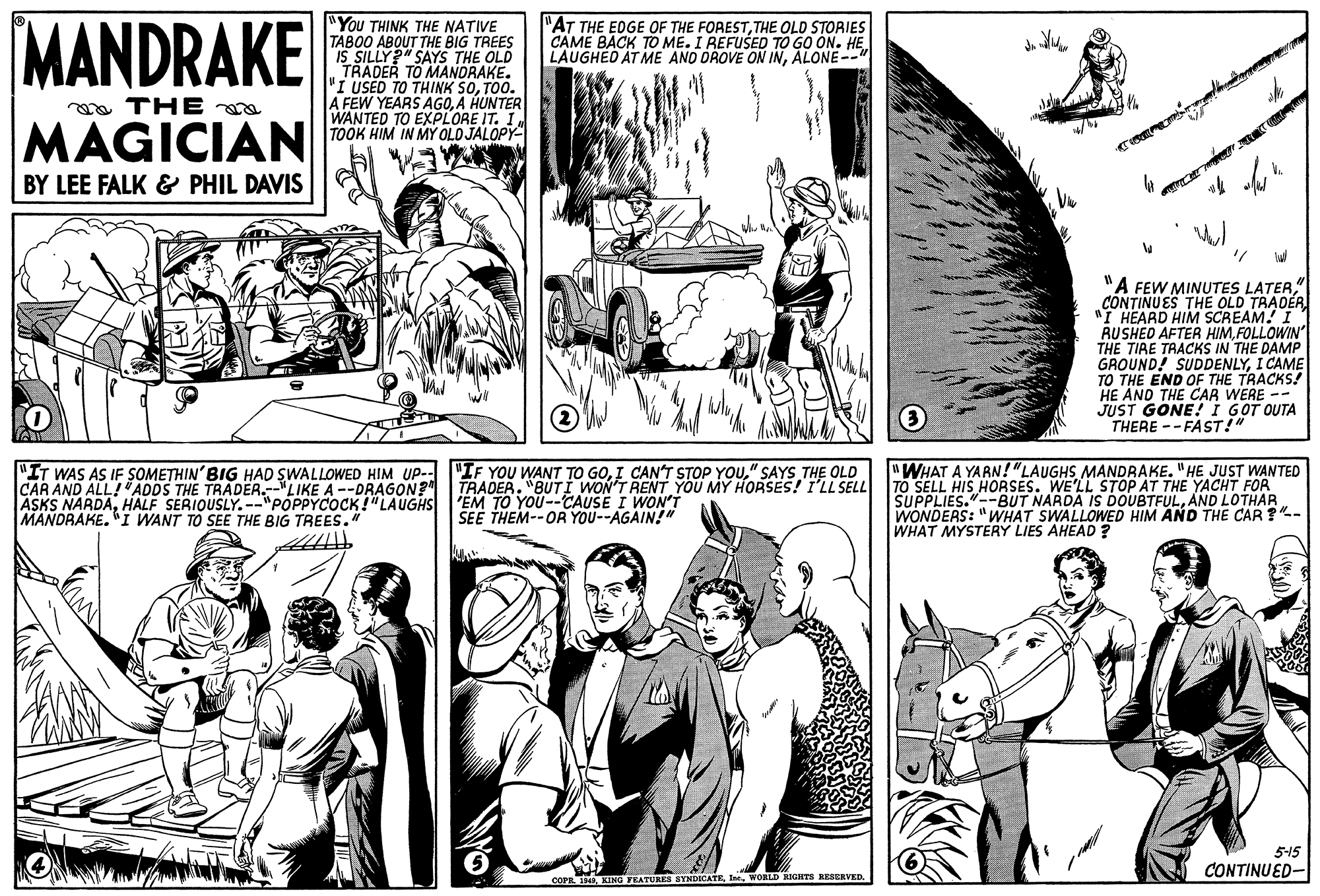 Cartoon OCR: MANDRAKE "You THINK THE NATIVE TABOO ABOUT THE BIG TREES IS SILLY" SAYS THE OLD TRADER TO MANDRAKE. "I USED TO THINK SOTO0. A FEW YEARS AGO.A HUNTER WANTED TO EXPLORE IT. I TOOK HIM IN MY OLO JALOPY- "AT THE EDGE OF THE FORESTTHE OLD STORIES CAME BACK TO ME. I REFUSED TO GO ON. HEALONE--" a THE MAGICIAN BY LEE FALK & PHIL DAVIS "A FEW MINUTES LATER" CONTINUES THE OLD TRADER "I HEARD HIM SCREAM! I RUSHED AFTER HIMFOLLOWIN THE TIRE TRACKS IN THE DAMP GROUND! SUDDENLYI CAME TO THE END OF THE TRACKS! HE AND THE CAR WERE -- JUST GONE! I GOT OUTA THERE --FAST!" "IT WAS AS IF SOMETHIN' BIG HAD SWALLOWED HIM Up- "IF YOU WANT TO GO" SAYS THE OLD CAR AND ALL!"ADDS THE TRADER.-"LIKE A --DRAGON? ASKS NARDAHALF SERIOUSLY. --"POPPYCOCK!"LAUGHS MANDRAKE. "I WANT TO SEE THE BIG TREES." "WHAT A YARN!"LAUGHSMANDRAKE. "HE JUST WANTED TRADER. "BUTI WON'T RENT YOU MY HORSES! I'LL SELL TO SELL HIS HORSES. WE'LL" STOP AT THE YACHT FOR 'EM TO YOU--CAUSE I WON'T SEE THEM--OR YOU--AGAIN!" SUPPLIES."--BUT NARDA IS DOUBTFULAND LOTHAR. WONDERS: "WHAT SWALLOWED HIM AND THE CAR ?- WHAT MYSTERY LIES AHEAD ? 5-15 CONTINUED- iWORLD RIGHTS REBERVED. MANDRAKE "You THINK THE NATIVE TABOO ABOUT THE BIG TREES IS SILLY" SAYS THE OLD TRADER TO MANDRAKE. "I USED TO THINK SOTO0. A FEW YEARS AGO.A HUNTER WANTED TO EXPLORE IT. I TOOK HIM IN MY OLO JALOPY- "AT THE EDGE OF THE FORESTTHE OLD STORIES CAME BACK TO ME. I REFUSED TO GO ON. HELAUGHED AT ME AND DROVE ON INALONE--" a THE MAGICIAN BY LEE FALK & PHIL DAVIS "A FEW MINUTES LATER" CONTINUES THE OLD TRADER "I HEARD HIM SCREAM! I RUSHED AFTER HIMFOLLOWIN THE TIRE TRACKS IN THE DAMP GROUND! SUDDENLYI CAME TO THE END OF THE TRACKS! HE AND THE CAR WERE -- JUST GONE! I GOT OUTA THERE --FAST!" "IT WAS AS IF SOMETHIN' BIG HAD SWALLOWED HIM Up- "IF YOU WANT TO GOI CAN'T STOP YOU" SAYS THE OLD CAR AND ALL!"ADDS THE TRADER.-"LIKE A --DRAGON? ASKS NARDAHALF SERIOUSLY. --"POPPYCOCK!"LAUGHS MANDRAKE. "I WANT TO SEE THE BIG TREES." "WHAT A YARN!"LAUGHSMANDRAKE. "HE JUST WANTED TRADER. "BUTI WON'T RENT YOU MY HORSES! I'LL SELL TO SELL HIS HORSES. WE'LL" STOP AT THE YACHT FOR 'EM TO YOU--CAUSE I WON'T SEE THEM--OR YOU--AGAIN!" SUPPLIES."--BUT NARDA IS DOUBTFULAND LOTHAR. WONDERS: "WHAT SWALLOWED HIM AND THE CAR ?- WHAT MYSTERY LIES AHEAD ? 5-15 CONTINUED- iKING FEATURES SYNDICATEWORLD RIGHTS REBERVED.