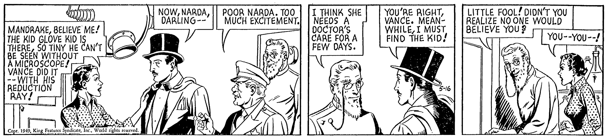 Mammal OCR: I THINK SHE NEEOS A DOCTOR'S CARE FOR A FEW DAYS. LITTLE FOOL! DIDN'T YOU REALIZE NO ONE WOULD BELIEVE YOU ? NOWDARLING-- POOR NARDA. TOO MUCH EXCITEMENT. YOU'RE RIGHTVANCE. MEAN- WHILEI MUST FIND THE KID! MANDRAKEBELIEVE ME! THE KID GLOVE KID IS THERESO TINY HE CAN'T BE SEEN WITHOUT A MICROSCOPE! VANCE DID IT --WITH HIS REDUCTION BAY! YOU--YOU--! 5-16 Copr. 1949Woeld rights reserved I THINK SHE NEEOS A DOCTOR'S CARE FOR A FEW DAYS. LITTLE FOOL! DIDN'T YOU REALIZE NO ONE WOULD BELIEVE YOU ? NOWDARLING-- POOR NARDA. TOO MUCH EXCITEMENT. YOU'RE RIGHTVANCE. MEAN- WHILEI MUST FIND THE KID! MANDRAKEBELIEVE ME! THE KID GLOVE KID IS THERESO TINY HE CAN'T BE SEEN WITHOUT A MICROSCOPE! VANCE DID IT --WITH HIS REDUCTION BAY! YOU--YOU--! 5-16 Copr. 1949King Features SyndicateWoeld rights reserved