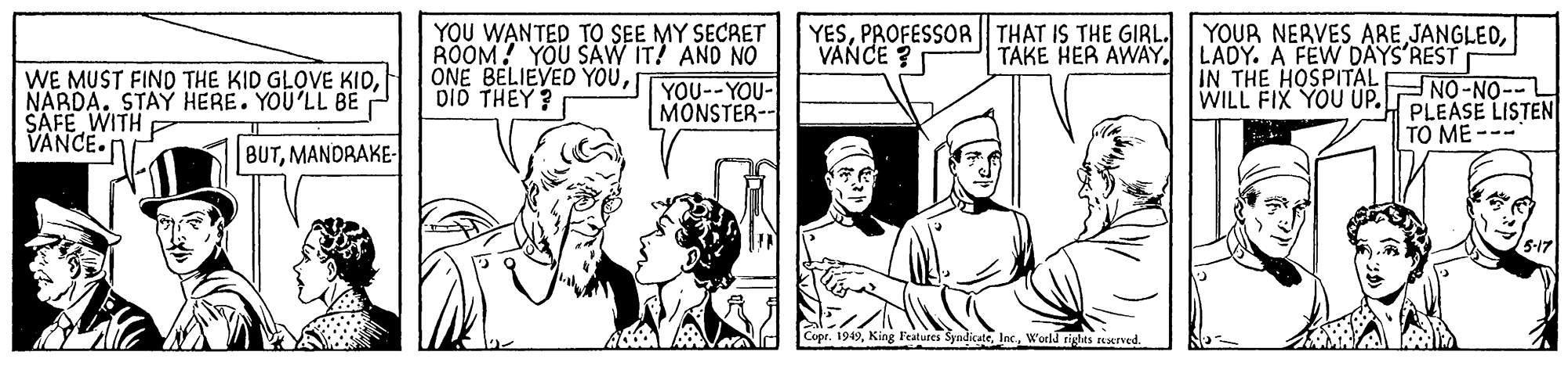 Organism OCR: YOU WANTED TO SEE MY SECRET ROOM! YOU SAW IT! AND NO ONE BELIEVED YOUDID THEY? YESTAKE HER AWAY. LADY. A FEVW DAYS'REST IN THE HOSPITALENO-NO- WILL FIX YOU UP. PLEASE LISTEN VANCE ? WE MUST FIND THE KID GLOVE KIDNARDA. STAÝ HERE. YOU'LL BE SAFE WITH VANCE. YOU--YOU- MONSTER-- TO ME --- BUTMANDRAKE- King Featutes SyndicsteWorld rights axrved. YOU WANTED TO SEE MY SECRET ROOM! YOU SAW IT! AND NO ONE BELIEVED YOUDID THEY? YESPROFESSOR THAT IS THE GIRL. YOUR NERVES ARE JANGLEDTAKE HER AWAY. LADY. A FEVW DAYS'REST IN THE HOSPITALENO-NO- WILL FIX YOU UP. PLEASE LISTEN VANCE ? WE MUST FIND THE KID GLOVE KIDNARDA. STAÝ HERE. YOU'LL BE SAFE WITH VANCE. YOU--YOU- MONSTER-- TO ME --- BUTMANDRAKE- King Featutes SyndicsteWorld rights axrved.