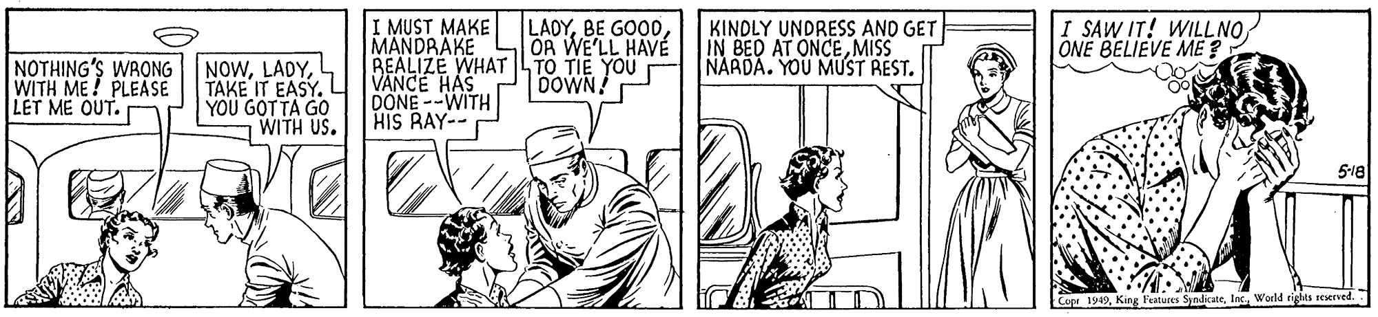 Rectangle OCR: I MUST MAKE MANDRAKE REALIZE WHAT LTO TIE YOU VANCE HAS DONE--WITH HIS RAY-- LADYOR WE'LL HAVÉ KINDLY UNDRESS AND GET IN BED AT ONCEMISS NARDA. YOU MUST REST. I SAW IT! WILLNO ONE BELIEVE ME ? NOTHING'S WRONG WITH ME! PLEASE LET ME OUT. NOWTAKE IT EASY. YOU GOTTA GO WITH US. DOWN! 5-18 Copr 1949World rights reserved. I MUST MAKE MANDRAKE REALIZE WHAT LTO TIE YOU VANCE HAS DONE--WITH HIS RAY-- LADYBE GOODOR WE'LL HAVÉ KINDLY UNDRESS AND GET IN BED AT ONCEMISS NARDA. YOU MUST REST. I SAW IT! WILLNO ONE BELIEVE ME ? NOTHING'S WRONG WITH ME! PLEASE LET ME OUT. NOWTAKE IT EASY. YOU GOTTA GO WITH US. DOWN! 5-18 Copr 1949King Features SyndicateWorld rights reserved.