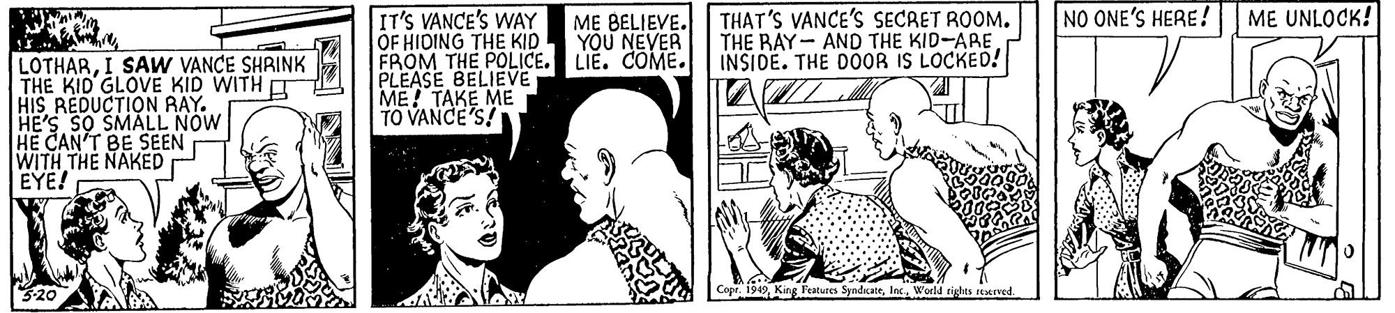 Interaction OCR: NO ONE'S HERE! ME UNLOCK! IT'S VANCE'S WAY OF HIDING THE KID FROM THE POLICE. LIE. COME. PLEASE BELIEVE ME! TAKE ME TO VANCE'S! THAT'S VANCE'S SECRET ROOM. THE RAY- AND THE KID-ARE INSIDE. THE D0OR IS LOCKED! M? BELIEVE. YOU NEVER LOTHARI SAW VANCE SHRINK THE KID GLOVE KID WITH HIS REDUCTION RAY. HE'S SO SMALL NOW HE CAN'T BE SEEN WITH THE NAKED EYE! Copr. 1949World tighes reHIved NO ONE'S HERE! ME UNLOCK! IT'S VANCE'S WAY OF HIDING THE KID FROM THE POLICE. LIE. COME. PLEASE BELIEVE ME! TAKE ME TO VANCE'S! THAT'S VANCE'S SECRET ROOM. THE RAY- AND THE KID-ARE INSIDE. THE D0OR IS LOCKED! M? BELIEVE. YOU NEVER LOTHARI SAW VANCE SHRINK THE KID GLOVE KID WITH HIS REDUCTION RAY. HE'S SO SMALL NOW HE CAN'T BE SEEN WITH THE NAKED EYE! Copr. 1949King Features SyndicateWorld tighes reHIved