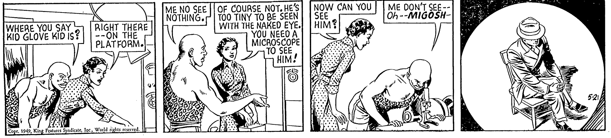 Interaction OCR: M? NO SEE | OF COURSE NOT. HE'S NÖTHING.P TÖ0 TINY TO BE SEEN NOW CAN YOU SEE ME DON'T SEE - Oh--MIGOSH- WITH THE NAKED EYE. HIM? YOU NEED A MICROSCOPE TO SEE HIM! WHERE YOU SAY KID GLOVE KID Is? RIGHT THERE -ON THE PLATFORM. Copr. 199World tights reserved. M? NO SEE | OF COURSE NOT. HE'S NÖTHING.P TÖ0 TINY TO BE SEEN NOW CAN YOU SEE ME DON'T SEE - Oh--MIGOSH- WITH THE NAKED EYE. HIM? YOU NEED A MICROSCOPE TO SEE HIM! WHERE YOU SAY KID GLOVE KID Is? RIGHT THERE -ON THE PLATFORM. Copr. 199King Features SyndicateWorld tights reserved.