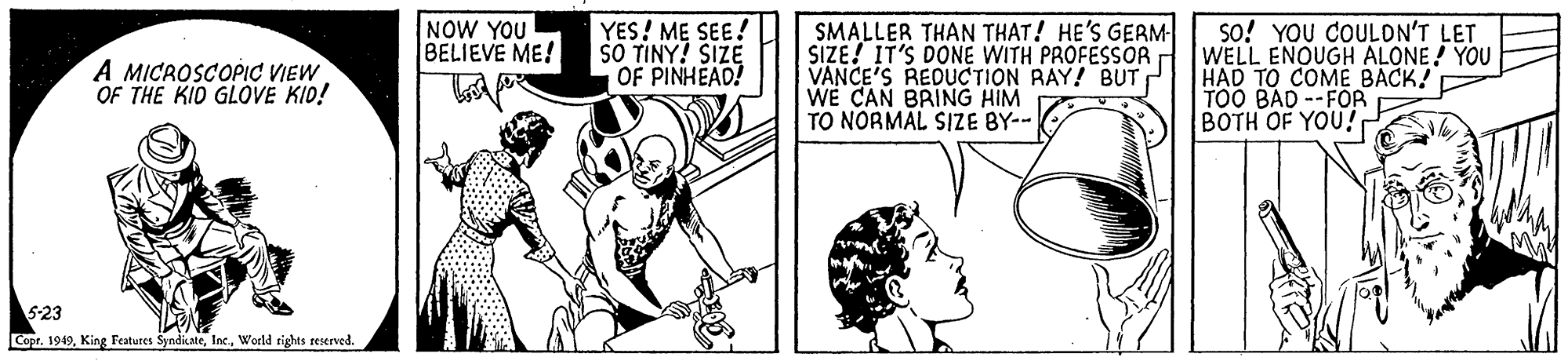 Line OCR: NOW YOU BELIEVE ME! | YES! ME SEE! SO TINY! SIZE OF PINHEAD! SMALLER THAN THAT! HE'S GERM SIZE! IT'S DONE WITH PROFESSOR VANCE'S REDUCTION RAY! BUT WE CAN BRING HIM TO NORMAL SIZE BY-- so! YOU COULON'T LET WELL ENOUGH ALONE! YOU HAD TO COMÉ BACK! TOO BAD --FOR BOTH OF YOU! A MICROSCOPIC VIEW OF THE KID GLOVE KID! 5-23 Copr. 1949World tights reserved. NOW YOU BELIEVE ME! | YES! ME SEE! SO TINY! SIZE OF PINHEAD! SMALLER THAN THAT! HE'S GERM SIZE! IT'S DONE WITH PROFESSOR VANCE'S REDUCTION RAY! BUT WE CAN BRING HIM TO NORMAL SIZE BY-- so! YOU COULON'T LET WELL ENOUGH ALONE! YOU HAD TO COMÉ BACK! TOO BAD --FOR BOTH OF YOU! A MICROSCOPIC VIEW OF THE KID GLOVE KID! 5-23 Copr. 1949King Features SyndicateWorld tights reserved.