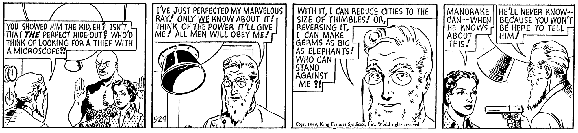 Ear OCR: I'VE JUST PERFECTED MY MARVELQUS WITH ITI CAN REDUCE CITIES TO THE RAY! ONLY WE KNOW ABOUT IT! THINK OF THE POWER IT'LL GIVE ME ALL MEN WILL OBEY ME! MANDRAKE |HE'LL NEVER KNOW- CAN--WHEN BECAUSE YOU WON'T HE KNOWS PBE HERE TO TELL ?BOUT THIS! SIZE OF THIMBLES! ORI CAN MAKE GERMS AS BIG AS ELEPHANTS! WHO CAN STAND AGAINST ME ?! YOU SHOWED HIM THE KIDEH? ISN'TL THAT THE PERFECT HIDE-OUT? WHO'D THINK OF LOOKING FOR A THIEF WITH A MICROSCOPE HIM! 524 Copr. 199Woeld rights reserved. I'VE JUST PERFECTED MY MARVELQUS WITH ITI CAN REDUCE CITIES TO THE RAY! ONLY WE KNOW ABOUT IT! THINK OF THE POWER IT'LL GIVE ME ALL MEN WILL OBEY ME! MANDRAKE |HE'LL NEVER KNOW- CAN--WHEN BECAUSE YOU WON'T HE KNOWS PBE HERE TO TELL ?BOUT THIS! SIZE OF THIMBLES! ORREVERSING ITI CAN MAKE GERMS AS BIG AS ELEPHANTS! WHO CAN STAND AGAINST ME ?! YOU SHOWED HIM THE KIDEH? ISN'TL THAT THE PERFECT HIDE-OUT? WHO'D THINK OF LOOKING FOR A THIEF WITH A MICROSCOPE HIM! 524 Copr. 199King Features SyndicateWoeld rights reserved.