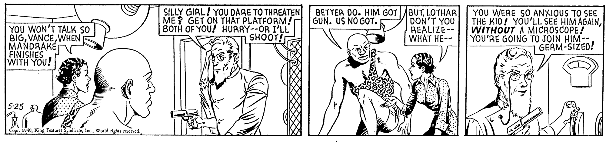 Gesture OCR: SILLY GIRL! YOU DARE TO THREATEN ME? GET ON TH?T PLATFORM! BOTH OF YOU! HURRY--OR I'LL SHOOT! BETTER DO. HIM GOTBUTLOTHAR DON'T YOU REALIZE-- WHAT HE-- YOU WERE SO ANXIOUS TO SEE THE KID! YOU'LL SEE HIM AGAINWITHOUT A MICROSCOPE! YOU'RE GOING TO JOIN HIM-- GERM-SIZED! GUN. US NO GOT. YOU WON'T TALK SO BIGWHEN MANDRAKE FINISHES WITH YOU! 5-25 Copr. 1949World rights reserved. SILLY GIRL! YOU DARE TO THREATEN ME? GET ON TH?T PLATFORM! BOTH OF YOU! HURRY--OR I'LL SHOOT! BETTER DO. HIM GOTBUTLOTHAR DON'T YOU REALIZE-- WHAT HE-- YOU WERE SO ANXIOUS TO SEE THE KID! YOU'LL SEE HIM AGAINWITHOUT A MICROSCOPE! YOU'RE GOING TO JOIN HIM-- GERM-SIZED! GUN. US NO GOT. YOU WON'T TALK SO BIGWHEN MANDRAKE FINISHES WITH YOU! 5-25 Copr. 1949King Features SyndicateWorld rights reserved.