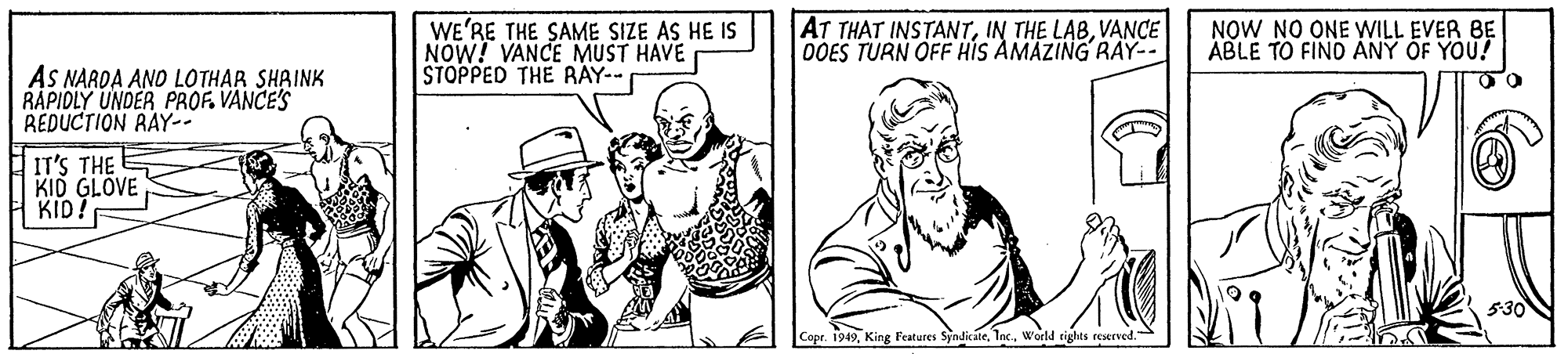 Mammal OCR: WE'RE THE SAME SIZE AS HE IS NOW! VANCE MUST HAVE STOPPED THE RAY-- AT THAT INSTANTVANCE 0OES TURN OFF HIS AMAZING RAY-- NOW NO ONE WILL EVER BE ABLE TO FINO ANY OF YOU! AS NARDA AND LOTHAR SHAINK RAPIDLY UNDER PROF. VANCE'S REDUCTION RAY-- IT'S THE KID GLOVE KID! 530N Copr. 1949World rights reerved. WE'RE THE SAME SIZE AS HE IS NOW! VANCE MUST HAVE STOPPED THE RAY-- AT THAT INSTANTIN THE LABVANCE 0OES TURN OFF HIS AMAZING RAY-- NOW NO ONE WILL EVER BE ABLE TO FINO ANY OF YOU! AS NARDA AND LOTHAR SHAINK RAPIDLY UNDER PROF. VANCE'S REDUCTION RAY-- IT'S THE KID GLOVE KID! 530N Copr. 1949King Features SyndicateWorld rights reerved.