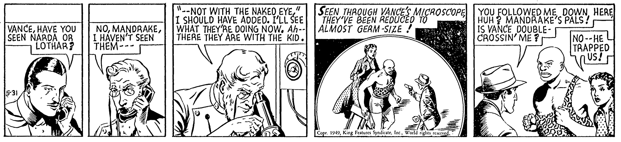 Art OCR: VANCEHAVE YOU SEEN NARDA OR LOTHAR? NOI HÁVEN'T SEEN THEM--- "--NOT WITH THE NAKEO EYE". I SHOULD HAVE ADDED. I'LL SEE WHAT THEY'RE DOING NOW. Ah-- THERE THEY ARE WITH THE KID. SEEN THROUGH VANCE'S MICROSCOPE YOU FOLLOWED ME DOWNHERE THEY'VE BEEN REDUCED TO ALMOST GERM -SIZE ! HUH ? MANDRAKE'S PALS! IS VANCE DOUBLE- CROSSIN' ME ? NO --HE TRAPPED 5-31 Copr. 1949W'orld tghts rEMrved. VANCEHAVE YOU SEEN NARDA OR LOTHAR? NOI HÁVEN'T SEEN THEM--- "--NOT WITH THE NAKEO EYE". I SHOULD HAVE ADDED. I'LL SEE WHAT THEY'RE DOING NOW. Ah-- THERE THEY ARE WITH THE KID. SEEN THROUGH VANCE'S MICROSCOPE YOU FOLLOWED ME DOWNHERE THEY'VE BEEN REDUCED TO ALMOST GERM -SIZE ! HUH ? MANDRAKE'S PALS! IS VANCE DOUBLE- CROSSIN' ME ? NO --HE TRAPPED 5-31 Copr. 1949King Features SyndicateW'orld tghts rEMrved.