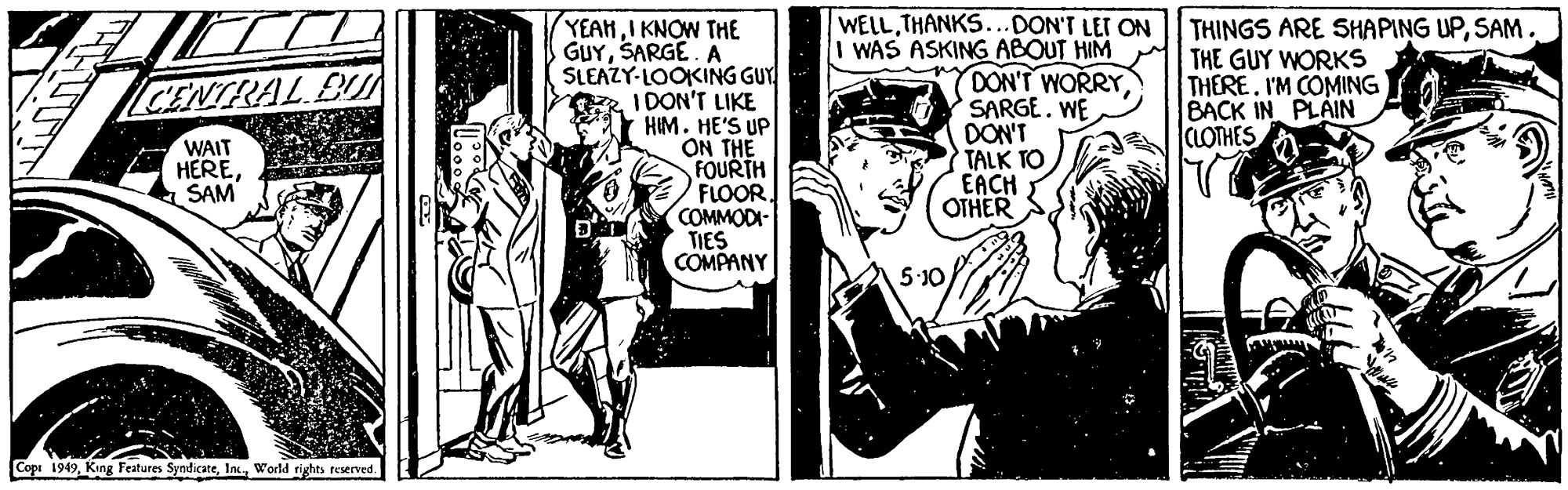 Conversation OCR: YEAHI KNOW THE GUYSARGE. A SLEAZY-LOOKING GUY I DON'T LIKE HIM. HE'S UP ON THE FOURTH FLOORCOMMODI- TIES COMPANY WELLTHANKS...DON'T LET ON I WAS ASKING ABOUT HIM DON'T WORRY SARGE. WE DON'T TALK TO EACH OTHER THINGS ARE SHAPING UPSAM. THE GUY WORKS THEREI'M COMING BACK IN PLAIN CLOTHES ENTRAL BU WAIT HERESAM 5-10 Cope 1949World rights reserved. YEAHI KNOW THE GUYSARGE. A SLEAZY-LOOKING GUY I DON'T LIKE HIM. HE'S UP ON THE FOURTH FLOORCOMMODI- TIES COMPANY WELLTHANKS...DON'T LET ON I WAS ASKING ABOUT HIM DON'T WORRY SARGE. WE DON'T TALK TO EACH OTHER THINGS ARE SHAPING UPSAM. THE GUY WORKS THEREI'M COMING BACK IN PLAIN CLOTHES ENTRAL BU WAIT HERESAM 5-10 Cope 1949King Features SyndicateWorld rights reserved.