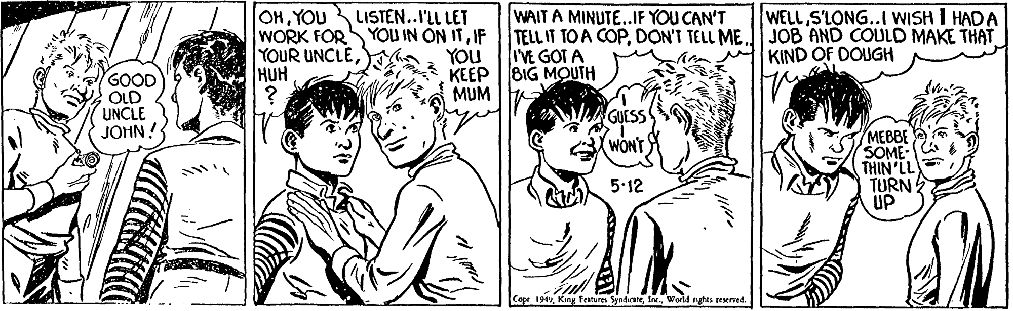Style OCR: OHYOU WORK FOR YOUR UNCLEHUH LISTEN..I'LL LET YOU IN ON ITIF WAIT A MINUTE..IF YOU CAN'T TELL IT TO A COPI'VE GOT A WELL S'LONG..I WISH I HADA JOB AND COULD MAKE THAT KIND OF DOUGH YOU KEEP BIG MOUTH MUM I GOOD OLD UNCLE JOHN!S GUESS MEBBE SOME THIN'LL TURN ? UP WONT 5.12 Copr 1949World nghts reserved. OHYOU WORK FOR YOUR UNCLEHUH LISTEN..I'LL LET YOU IN ON ITIF WAIT A MINUTE..IF YOU CAN'T TELL IT TO A COPDON'T TELL MEI'VE GOT A WELL S'LONG..I WISH I HADA JOB AND COULD MAKE THAT KIND OF DOUGH YOU KEEP BIG MOUTH MUM I GOOD OLD UNCLE JOHN!S GUESS MEBBE SOME THIN'LL TURN ? UP WONT 5.12 Copr 1949King features SyndicateWorld nghts reserved.