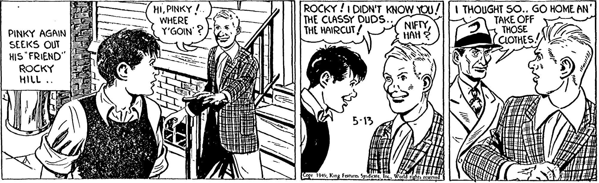 Interaction OCR: HIPINKY! WHERE Y'GOIN'? ROCKY !I DIDN'T KNOW YOU! THE CLASSY DUDS. THE HAIRCUT! THOUGHT SO.. GO HOME AN' TAKE OFF s THOSE (CLOTHES. NIFTYHAH 2 PINKY AGAIN SEEKS OUT HIS "FRIEND" ROCKY HILL .. 5-13 Cop 194World rights res HIPINKY! WHERE Y'GOIN'? ROCKY !I DIDN'T KNOW YOU! THE CLASSY DUDS. THE HAIRCUT! THOUGHT SO.. GO HOME AN' TAKE OFF s THOSE (CLOTHES. NIFTYHAH 2 PINKY AGAIN SEEKS OUT HIS "FRIEND" ROCKY HILL .. 5-13 Cop 194Kang Features Syrdicate IWorld rights res