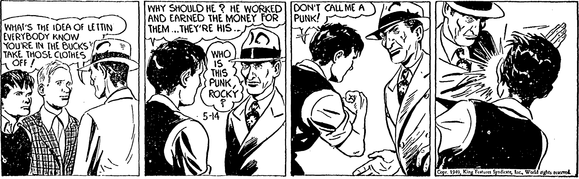 Headgear OCR: WHY SHOULD HE ? HE WORKEDDON'T CALL ME A AND EARNED THE MONEY FOR PUNK! THEM...THEY'RE HIS WHAI'S THE IDEA OF LETTIN EVERYBODY KNOW YOU'RE IN THE BUCKS TAKE THOSE CLOTHES OFF WHO IS THIS PUNKROCKÝ 5-14 Copr. 1949World rights teserved WHY SHOULD HE ? HE WORKEDDON'T CALL ME A AND EARNED THE MONEY FOR PUNK! THEM...THEY'RE HIS WHAI'S THE IDEA OF LETTIN EVERYBODY KNOW YOU'RE IN THE BUCKS TAKE THOSE CLOTHES OFF WHO IS THIS PUNKROCKÝ 5-14 Copr. 1949King Features SyndicateWorld rights teserved