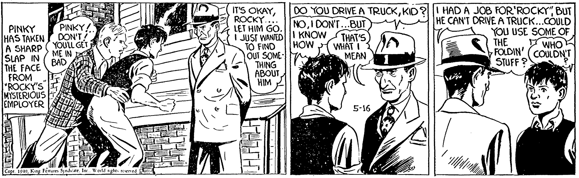 Gesture OCR: DO YOU DRIVEA TRUCKBUT IT'S OKAYROCKY. LET HIM GO. NOI DON'T...BUT I JUST WANIEDI KNOW TO FIND OUT SOME- THING ABOUT HIM HE CAN'T DRIVEA TRUCK...COULD YOU USE SOME OF THE FOLDIN' (COULDN'T STUFF ? PINKY HAS TAKEN PINKY! DON'T YOULL GET THAT'S WHAT I MEAN HOW I WHO A SHARP SLAP IN BAD THE FACE FROM ME IN "ROCKY'S MYSTERIÓUS EMPLOYER 5-16 1949King Fetures Syndwate. In. World nights rerved E DO YOU DRIVEA TRUCKKID?I HAD A JOB FOR'ROCKY"BUT IT'S OKAYROCKY. LET HIM GO. NOI DON'T...BUT I JUST WANIEDI KNOW TO FIND OUT SOME- THING ABOUT HIM HE CAN'T DRIVEA TRUCK...COULD YOU USE SOME OF THE FOLDIN' (COULDN'T STUFF ? PINKY HAS TAKEN PINKY! DON'T YOULL GET THAT'S WHAT I MEAN HOW I WHO A SHARP SLAP IN BAD THE FACE FROM ME IN "ROCKY'S MYSTERIÓUS EMPLOYER 5-16 1949King Fetures Syndwate. In. World nights rerved E
