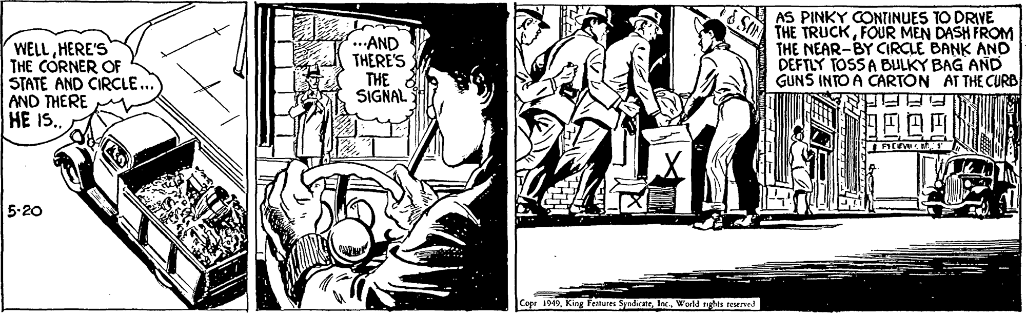 Line art OCR: WELLHERE'S THE CORNER OF STATE AND CIRCLE... AND THERE HE I.. ...AND THERE'S THE SIGNAL AS PINKY CONTINUES TO DRIVE THE TRUCKFOUR MEN DASH FROM THE NEAR-BY CIRCLE BANK AND DEFTLY TOSS A BULKY BAG AND GUNS INTO A CARTON AT THE CURB 5.20 Copr 1949World nghts reserved WELLHERE'S THE CORNER OF STATE AND CIRCLE... AND THERE HE I.. ...AND THERE'S THE SIGNAL AS PINKY CONTINUES TO DRIVE THE TRUCKFOUR MEN DASH FROM THE NEAR-BY CIRCLE BANK AND DEFTLY TOSS A BULKY BAG AND GUNS INTO A CARTON AT THE CURB 5.20 Copr 1949King Features SyndicateWorld nghts reserved