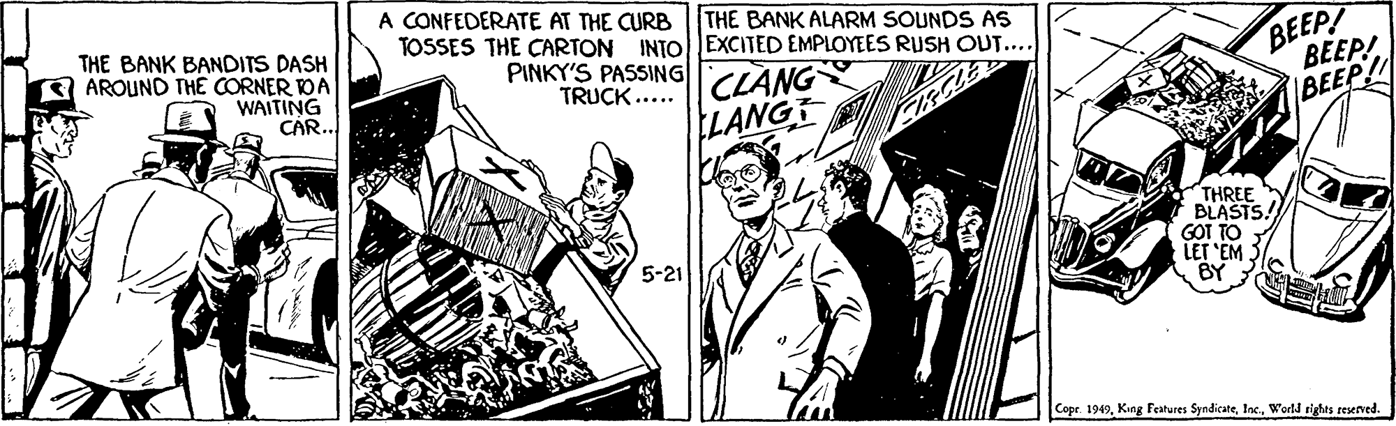 Illustration OCR: A CONFEDERATE AT THE CURB THE BANK ALARM SOUNDS AS THE BANK BANDITS DASH AROUND THE CORNER DA WAITING CAR. TOSSES THE CARTON INTO EXCITED EMPLOYEES RUSH OUT... PINKY'S PASSING|TCLANG TRUCK ..... BEEP! BEEP! IBEEP!! LANG THREE BLASTS! GOT TO LET "EM. BY 5-21 Copr. 1949World rights reserved. A CONFEDERATE AT THE CURB THE BANK ALARM SOUNDS AS THE BANK BANDITS DASH AROUND THE CORNER DA WAITING CAR. TOSSES THE CARTON INTO EXCITED EMPLOYEES RUSH OUT... PINKY'S PASSING|TCLANG TRUCK ..... BEEP! BEEP! IBEEP!! LANG THREE BLASTS! GOT TO LET "EM. BY 5-21 Copr. 1949King Features SyndicateWorld rights reserved.