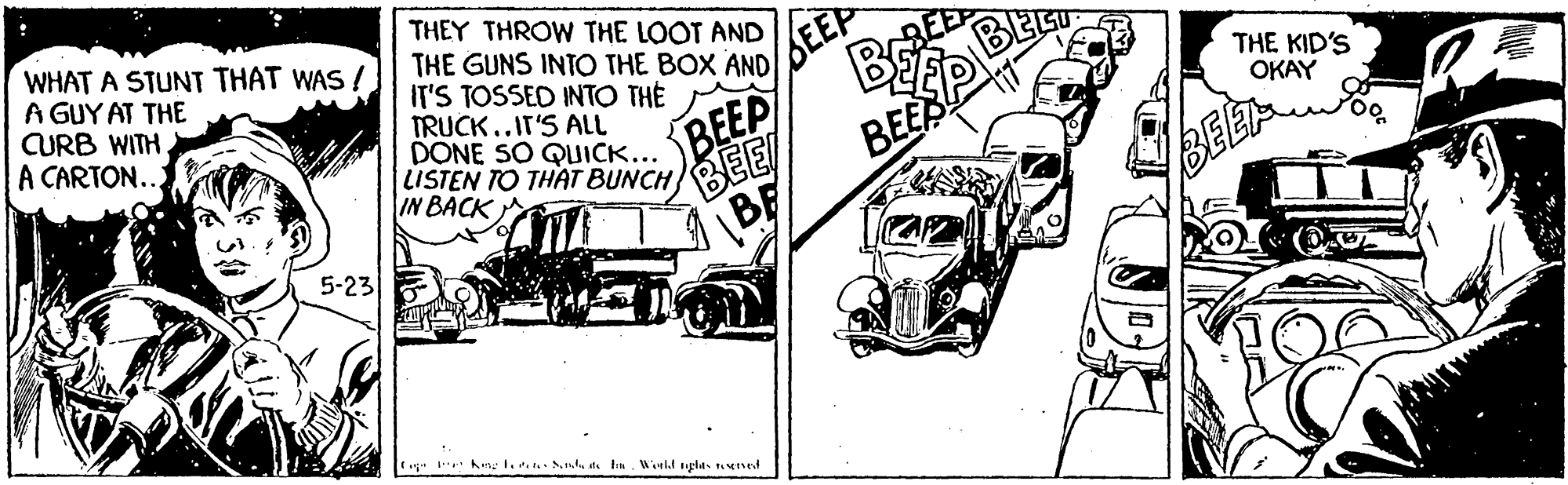 Automotive exterior OCR: WHAT A STUNT THAT WAS ! A GUY AT THE CURB WITH. A CARTON... THEY THROW THE LOOT AND THE GUNS INTO THE BOX AND IT'S TOSSED INTO THE SEEP BEEP BEE THE KID'S OKAY TRUCK..IT'S ALL DONE SO QUICK... LISTEN TO THAT BUNCH BEEP IN BACK BEE 5-23 WHAT A STUNT THAT WAS ! A GUY AT THE CURB WITH. A CARTON... THEY THROW THE LOOT AND THE GUNS INTO THE BOX AND IT'S TOSSED INTO THE SEEP BEEP BEE THE KID'S OKAY TRUCK..IT'S ALL DONE SO QUICK... LISTEN TO THAT BUNCH BEEP IN BACK BEE 5-23