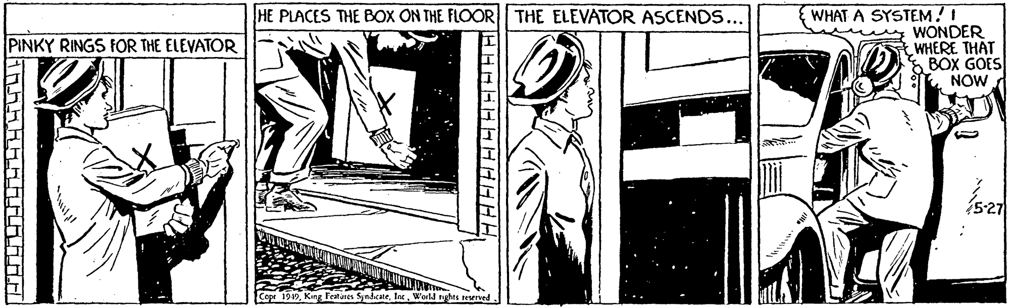 Elbow OCR: WHAT A SYSTEM!! WONDER WHERE THAT BOX GOES NOW HE PLACES THE BOX ON THE FLOOR| THE ELEVATOR ASCENDS... PINKY RINGS FFOR THE ELEVATOR Copr 1919World tights reened WHAT A SYSTEM!! WONDER WHERE THAT BOX GOES NOW HE PLACES THE BOX ON THE FLOOR| THE ELEVATOR ASCENDS... PINKY RINGS FFOR THE ELEVATOR Copr 1919King Festures SyndicateWorld tights reened