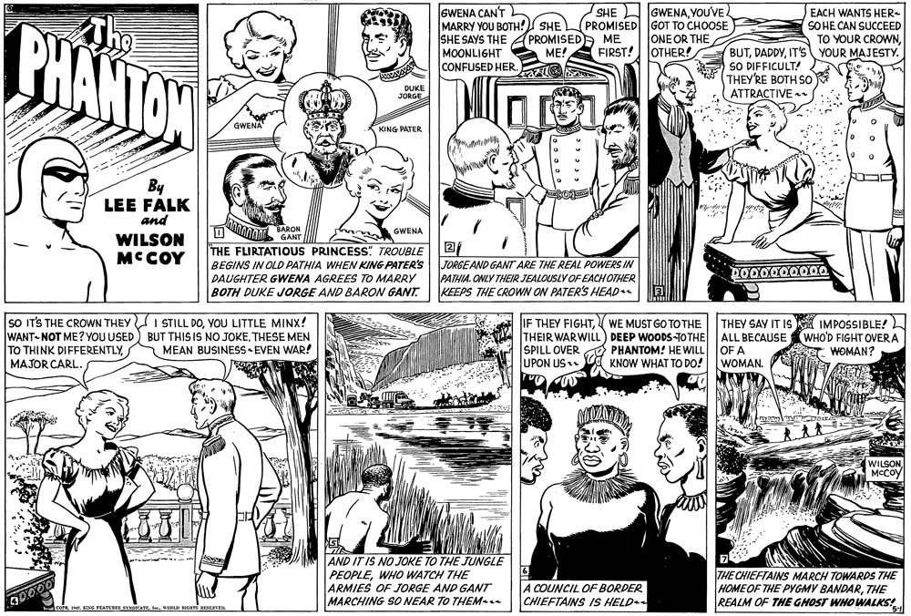 Publication OCR: PHANTON GWENA CAN'T MARRY YOU BOTH! SHE SHE SAYS THE PROMISEDA ME MOONLIGHT CONFUSED HER. SHE GWENAYOU'VE. PROMISED GOT TO CHOOSE ONE OR THE OTHER! EACH WANTS HER- SO HE CAN SUCCEED TO YOUR CROWNTho BUTIT'S YOUR MAJESTY. SO DIFFICULT! THEY'RE BOTH SO ATTRACTIVE r ME! FIRST! DUKE JORGE GWENA KING PATER By LEE FALK and BARON GANT GWENA WILSON MCCOY THE FLIRTATIOUS PRINCESS" TROUBLE BEGINS IN OLD PATHIA WHEN KING PATER'S DAUGHTER GWENA AGREES TO MARRY BOTH DUKE JORGE AND BARON GANT. JORGEAND GANT ARE THE REAL POWERS IN PATHIA. ONLY THEIR JEALOUSLY OF EACH OTHER KEEPS THE CROWN ON PATER'S HEAD SO ITS THE CROWN THEY I STILL DOYOU LITTLE MINX! WANT-NOT ME? YOU USED) BUT THIS IS NO JOKETHESE MEN TO THINK DIFFERENTLYMAJOR CARL. IF THEY FIGHTV WE MUST GO TO THE THEIR WARWILL) DEEP WOODS-TO THE SPILL OVER UPON US THEY SAY IT IS IMPOSSIBLE! ALL BECAUSE OF A WOMAN. WHO'D FIGHT OVERA A WOMAN? MEAN BUSINESS EVEN WAR! PHANTOM! HEWILL KNOW WHAT TO DO! WILSONMCCOY AND IT IS NO JOKE TO THE JUNGLE PEOPLEWHO WATCH THE ARMIES OF JORGE AND GANT MARCHING SO NEAR TO THEM A COUNCIL OF BORDER CHIEFTAINS IS HELD THE CHIEFTAINS MARCH TOWARDS THE HOMEOF THE PYGMY BANDARTHE REALM OF THE GHOST WHOWALKS! EENE FEATEREE SINCATE Ie. WOBLD BIGHTS FESEVE. PHANTON GWENA CAN'T MARRY YOU BOTH! SHE SHE SAYS THE PROMISEDA ME MOONLIGHT CONFUSED HER. SHE GWENAYOU'VE. PROMISED GOT TO CHOOSE ONE OR THE OTHER! EACH WANTS HER- SO HE CAN SUCCEED TO YOUR CROWNTho BUTIT'S YOUR MAJESTY. SO DIFFICULT! THEY'RE BOTH SO ATTRACTIVE r ME! FIRST! DUKE JORGE GWENA KING PATER By LEE FALK and BARON GANT GWENA WILSON MCCOY THE FLIRTATIOUS PRINCESS" TROUBLE BEGINS IN OLD PATHIA WHEN KING PATER'S DAUGHTER GWENA AGREES TO MARRY BOTH DUKE JORGE AND BARON GANT. JORGEAND GANT ARE THE REAL POWERS IN PATHIA. ONLY THEIR JEALOUSLY OF EACH OTHER KEEPS THE CROWN ON PATER'S HEAD SO ITS THE CROWN THEY I STILL DOYOU LITTLE MINX! WANT-NOT ME? YOU USED) BUT THIS IS NO JOKETHESE MEN TO THINK DIFFERENTLYMAJOR CARL. IF THEY FIGHTV WE MUST GO TO THE THEIR WARWILL) DEEP WOODS-TO THE SPILL OVER UPON US THEY SAY IT IS IMPOSSIBLE! ALL BECAUSE OF A WOMAN. WHO'D FIGHT OVERA A WOMAN? MEAN BUSINESS EVEN WAR! PHANTOM! HEWILL KNOW WHAT TO DO! WILSONMCCOY AND IT IS NO JOKE TO THE JUNGLE PEOPLEWHO WATCH THE ARMIES OF JORGE AND GANT MARCHING SO NEAR TO THEM A COUNCIL OF BORDER CHIEFTAINS IS HELD THE CHIEFTAINS MARCH TOWARDS THE HOMEOF THE PYGMY BANDARTHE REALM OF THE GHOST WHOWALKS! EENE FEATEREE SINCATE Ie. WOBLD BIGHTS FESEVE.