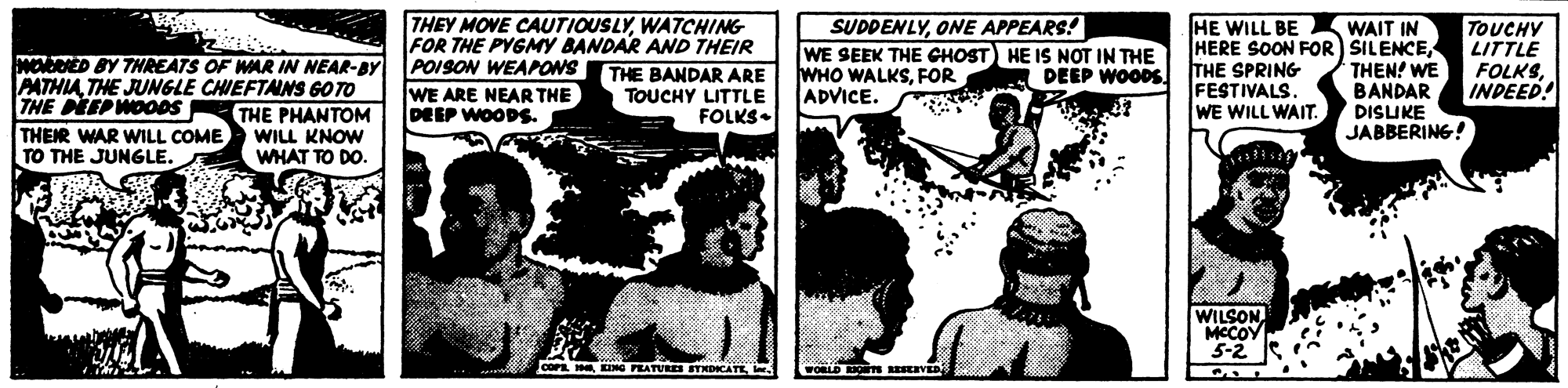 Art OCR: THEY MOVE CAUTIOUSLYWATCHING FOR THE PYGMY BANDAR AND THEIR THE BANDAR ARE TOUCHY LITTLE FOLKS- SUDDENLYONE APPEARS! WE SEEK THE CHOST) HE IS NOT IN THE WHO WALKSFOR ADVICE. HE WILL BE HERE SOON FOR) SILENCETHE SPRING FESTIVALS. WE WILL WAIT. WAIT IN TOUCHY LITTLE FOLKSINDEED! MODED BY THREATS OF WAR IN NEAR-BY POISON WEAPONS DEEP WOODS THEN! WE BANDAR A PATHIATHE JUNGLE CHIEFTANS GO TO THE PEEPWOO0S THER WAR WILL COME TO THE JUNGLE. WE ARE NEAR THE DEEP WOODS. THE PHANTOM WILL KNOW WHAT TO DO DISLIKE JABBERING! WILSON. MCCOY 5-2 COPE H KING PRATURES BTNDICATE. wOBLD Os EVED THEY MOVE CAUTIOUSLYWATCHING FOR THE PYGMY BANDAR AND THEIR THE BANDAR ARE TOUCHY LITTLE FOLKS- SUDDENLYONE APPEARS! WE SEEK THE CHOST) HE IS NOT IN THE WHO WALKSFOR ADVICE. HE WILL BE HERE SOON FOR) SILENCETHE SPRING FESTIVALS. WE WILL WAIT. WAIT IN TOUCHY LITTLE FOLKSINDEED! MODED BY THREATS OF WAR IN NEAR-BY POISON WEAPONS DEEP WOODS THEN! WE BANDAR A PATHIATHE JUNGLE CHIEFTANS GO TO THE PEEPWOO0S THER WAR WILL COME TO THE JUNGLE. WE ARE NEAR THE DEEP WOODS. THE PHANTOM WILL KNOW WHAT TO DO DISLIKE JABBERING! WILSON. MCCOY 5-2 COPE H KING PRATURES BTNDICATE. wOBLD Os EVED