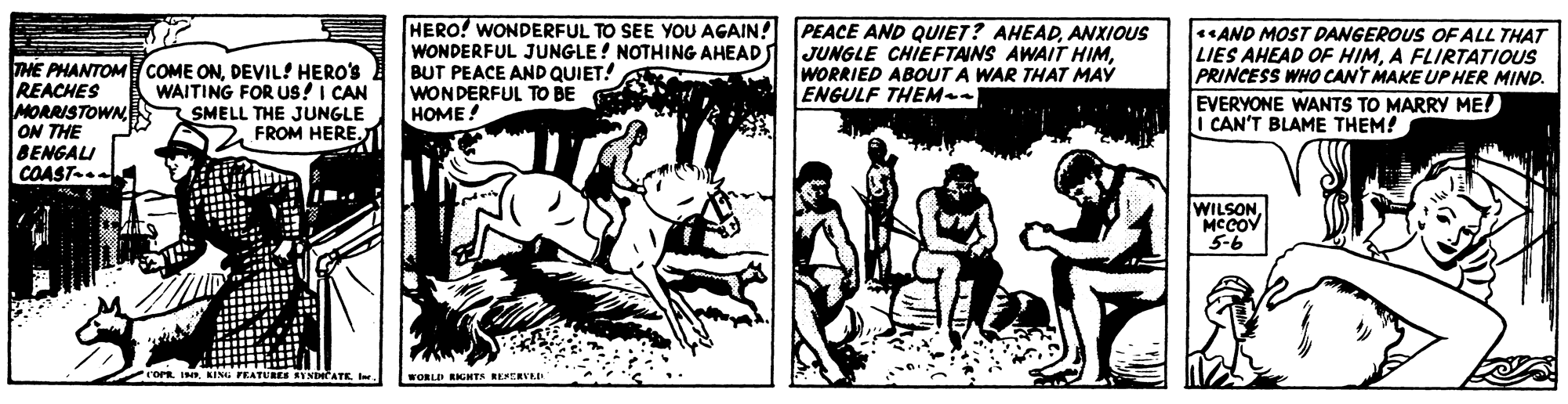 Drawing OCR: THE PHANTOMCOME ONDEVIL! HERO'S REACHES MORRISTOWN ON THE BENGALI COAST-.. HERO! WONDERFUL TO SEE YOU AGAIN! WONDERFUL JUNGLE! NOTHING AHEAD BUT PEACE AND QUIET! WONDERFUL TO BE HOME ! PEACE AND QUIET? AHEADANXIOUS JUNGLE CHIEFTAINS AWAIT HIMWORRIED ABOUT A WAR THAT MAY ENGULF THEM- AND MOST DANGEROUS OF ALL THAT LIES AHEAD OF HIMA FLIRTATIOUS PRINCESS WHO CANT MAKE UPHER MIND. EVERYONE WANTS TO MARRY ME! I CAN'T BLAME THEM! WAITING FOR US!I CAN SMELL THE JUNGLE FROM HEREMCCOV 5-6 INE KING FEATURES Y NDATE IWORLD RIGHTS RESERVED THE PHANTOMCOME ONDEVIL! HERO'S REACHES MORRISTOWN ON THE BENGALI COAST-.. HERO! WONDERFUL TO SEE YOU AGAIN! WONDERFUL JUNGLE! NOTHING AHEAD BUT PEACE AND QUIET! WONDERFUL TO BE HOME ! PEACE AND QUIET? AHEADANXIOUS JUNGLE CHIEFTAINS AWAIT HIMWORRIED ABOUT A WAR THAT MAY ENGULF THEM- AND MOST DANGEROUS OF ALL THAT LIES AHEAD OF HIMA FLIRTATIOUS PRINCESS WHO CANT MAKE UPHER MIND. EVERYONE WANTS TO MARRY ME! I CAN'T BLAME THEM! WAITING FOR US!I CAN SMELL THE JUNGLE FROM HEREMCCOV 5-6 INE KING FEATURES Y NDATE IWORLD RIGHTS RESERVED