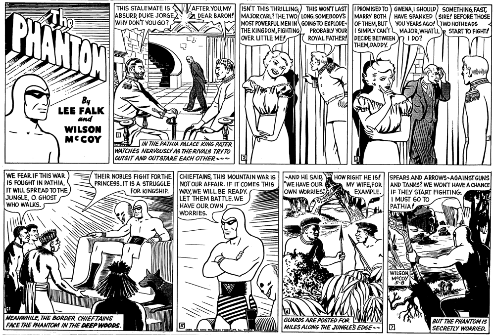 Jaw OCR: THIS STALEMATE IS ABSURDDUKE JORGE WHY DON'T YOU GO?MY Z DEAR BARON! MAJORCARL? THE TWO/ LONG. SOMEBODY'S ISN'T THIS THRILLINGThe CHANTON MARRY BOTH / HAVE SPANKED (SIRE! BEFORE THOSE MOST POWERFUL MEN IN GOING TO EXPLODE OF THEMBUT YOU YEARS AGO! TWO HOTHEADS THE KINGDOMWHATLLR START TO FIGHT! 1 ROYAL FATHER! DECIDE BETWEEN n I DO? THEMDADDY. OVER LITTLE ME! By LEE FALK and WILSON MCCOY IN THE PATHIA PALACE KING PATER WATCHES NERVOUSLY AS THE RIVALS TRYTO OUTSIT AND OUTSTARE EACH OTHER WE FEAR IF THIS WAR IS FOUGHT IN PATHIANOT OUR AFFAIR. IF IT COMES THIS WAYWE WILL BE READY. LET THEM BATTLE.WE HAVE OUR OWN WORRIES. HOW RIGHT HE IS! SPEARS AND ARROWS-AGAINST GUNS MY WIFEFOR AND TANKS? WE WON'T HAVE A CHANCE AA EXAMPLE. IF THEY START FIGHTING. I MUST GO TO PATHIA! PRINCESS. IT IS A STRUGGLE "WE HAVE OUR OWN WORRIES"IT WILL SPREAD TOTHE JUNGLEO GHOST WHO WALKS. FOR KINGSHIP. WILSON MCCOY S-8 NEANWHILETHE BORDER CHIEFTAINS FACE THE PHANTOM IN THE DEEP WOODS. GUARDS ARE POSTED FOR MILES ALONG THE JUNGLES EDGE- BUT THE PHANTOM IS SECRETLY WORRIED. THIS STALEMATE IS ABSURDDUKE JORGE WHY DON'T YOU GO?AFTER YOUMY Z DEAR BARON! MAJORCARL? THE TWO/ LONG. SOMEBODY'S ISN'T THIS THRILLING) THIS WON'T LAST I PROMISED TO) GWENAI SHOULD) SOMETHINGThe CHANTON MARRY BOTH / HAVE SPANKED (SIRE! BEFORE THOSE MOST POWERFUL MEN IN GOING TO EXPLODE OF THEMBUT YOU YEARS AGO! TWO HOTHEADS THE KINGDOMFIGHTING). PROBABLY YOUR I SIMPLY CAN'T MAJORWHATLLR START TO FIGHT! 1 ROYAL FATHER! DECIDE BETWEEN n I DO? THEMDADDY. OVER LITTLE ME! By LEE FALK and WILSON MCCOY IN THE PATHIA PALACE KING PATER WATCHES NERVOUSLY AS THE RIVALS TRYTO OUTSIT AND OUTSTARE EACH OTHER WE FEAR IF THIS WAR IS FOUGHT IN PATHIATHEIR NOBLES FIGHT FORTHE CHIEFTAINSTHIS MOUNTAIN WAR IS -AND HE SAIDNOT OUR AFFAIR. IF IT COMES THIS WAYWE WILL BE READY. LET THEM BATTLE.WE HAVE OUR OWN WORRIES. HOW RIGHT HE IS! SPEARS AND ARROWS-AGAINST GUNS MY WIFEFOR AND TANKS? WE WON'T HAVE A CHANCE AA EXAMPLE. IF THEY START FIGHTING. I MUST GO TO PATHIA! PRINCESS. IT IS A STRUGGLE "WE HAVE OUR OWN WORRIES"IT WILL SPREAD TOTHE JUNGLEO GHOST WHO WALKS. FOR KINGSHIP. WILSON MCCOY S-8 NEANWHILETHE BORDER CHIEFTAINS FACE THE PHANTOM IN THE DEEP WOODS. GUARDS ARE POSTED FOR MILES ALONG THE JUNGLES EDGE- BUT THE PHANTOM IS SECRETLY WORRIED.