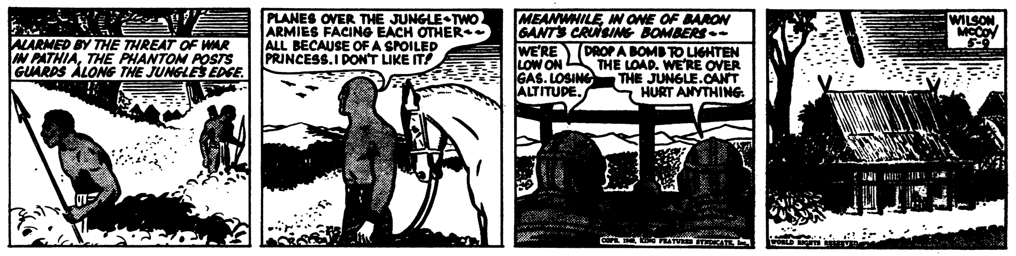 Monochrome OCR: PLANES OVER THE JUNGLE TWO ARMIES FACING EACH OTHER ALL BECAUSE OF A SPOILED PRINCESS.I DON'T LIKE IT! MEANWHILEMW ONE OF BAROW GANTS CRUISIMG BOMBERS- WE'RE (DROPA BOMB TO LIGHTEN LOW ON GAS. LOSING ALTITUDE. WILSON MCCOY ALARMED BY THE THREAT OF WAR W PATHIATHE PHANTOM POSTS GUARDS ALONG THE JUNGLES EDGE. THE LOAD. WERE OVER THE JUNGLE.CANT S HURT ANYTHING. PLANES OVER THE JUNGLE TWO ARMIES FACING EACH OTHER ALL BECAUSE OF A SPOILED PRINCESS.I DON'T LIKE IT! MEANWHILEMW ONE OF BAROW GANTS CRUISIMG BOMBERS- WE'RE (DROPA BOMB TO LIGHTEN LOW ON GAS. LOSING ALTITUDE. WILSON MCCOY ALARMED BY THE THREAT OF WAR W PATHIATHE PHANTOM POSTS GUARDS ALONG THE JUNGLES EDGE. THE LOAD. WERE OVER THE JUNGLE.CANT S HURT ANYTHING.