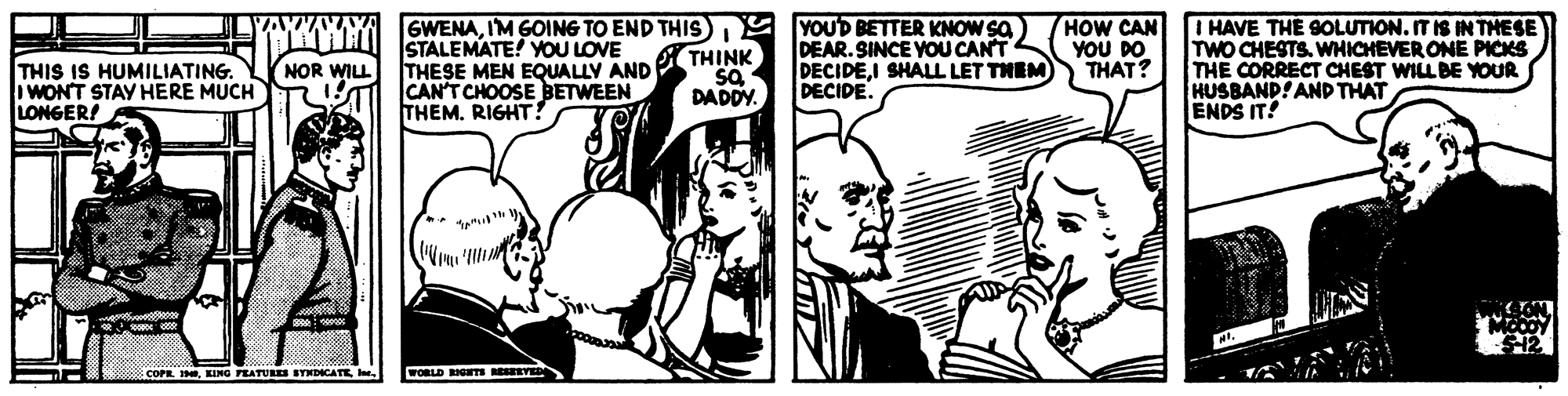 Cartoon OCR: THIS IS HUMILIATING. IWONT STAY HERE MUCH LONGER! CM SWENAIM GOING TO END THIS) Y YOUD BETTER KNOW SA THINK SQ DADDY. STALEMATE! YOU LOVE THESE MEN EQUALLY AND CAN'T CHOOSEBETWEEN THEMRIGHT. DEAR. SINCE YOU CANT DECIDEI SHALL LET THEM DECIDE. HOW CAN YOU DO THAT? I HAVE THE SOLUTION. ITIS IN THESE TWO CHESTS. WHICHEVER ONE PICKS THE CORRECT CHEST WILL BE YOUR HUSBAND! AND THAT ENDS IT! NOR WILL COPR. HCORLD RIGm RVED THIS IS HUMILIATING. IWONT STAY HERE MUCH LONGER! CM SWENAIM GOING TO END THIS) Y YOUD BETTER KNOW SA THINK SQ DADDY. STALEMATE! YOU LOVE THESE MEN EQUALLY AND CAN'T CHOOSEBETWEEN THEMRIGHT. DEAR. SINCE YOU CANT DECIDEI SHALL LET THEM DECIDE. HOW CAN YOU DO THAT? I HAVE THE SOLUTION. ITIS IN THESE TWO CHESTS. WHICHEVER ONE PICKS THE CORRECT CHEST WILL BE YOUR HUSBAND! AND THAT ENDS IT! NOR WILL COPR. HKING FEATURES STXDICATE eCORLD RIGm RVED