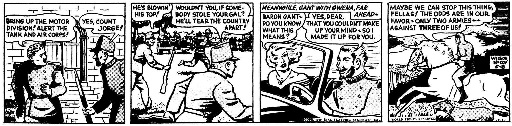 Rectangle OCR: BRING UP THE MOTOR DIVISION! ALERT THE TANK AND AIR CORPS! HE'S BLOWIN') WOULDN'T YOUIF SOME- HIS TOP! A BODY STOLE YOURGAL? HE'LL TEAR THE COUNTRY APART! MEANWHILEFAR BARON GANT- VESPEAR. AHEAD. DO YOU KNOW/THAT YOU COULDN'T MAKE WHAT THIS MEANS? MAYBE WE CAN STOP THIS THINGFELLAS! THE ODDS ARE IN OUR FAVOR ONLYY TWO ARMIES. AGAINST THREE OF US! YESCOUNT JORGE! UP YOUR MIND- SOI MADE IT UP FOR YOU. WILSONWORLD RONTS RESERVED BRING UP THE MOTOR DIVISION! ALERT THE TANK AND AIR CORPS! HE'S BLOWIN') WOULDN'T YOUIF SOME- HIS TOP! A BODY STOLE YOURGAL? HE'LL TEAR THE COUNTRY APART! MEANWHILEGANT WITH GWENAFAR BARON GANT- VESPEAR. AHEAD. DO YOU KNOW/THAT YOU COULDN'T MAKE WHAT THIS MEANS? MAYBE WE CAN STOP THIS THINGFELLAS! THE ODDS ARE IN OUR FAVOR ONLYY TWO ARMIES. AGAINST THREE OF US! YESCOUNT JORGE! UP YOUR MIND- SOI MADE IT UP FOR YOU. WILSONKING FEATURES STNDICATEWORLD RONTS RESERVED