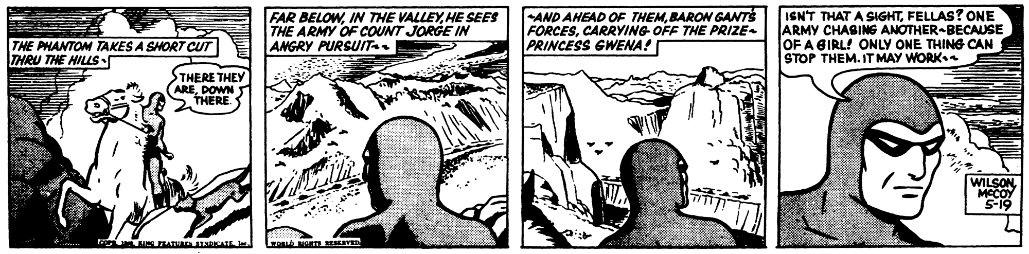 Art OCR: FAR BELOWHE SEES THE ARMY OF COUNT JORGE IN ANGRY PURSUIT AND AHEAD OF THEMBARON GANTS FORCESCARRYING OFF THE PRIZE- PRINCESS GWENA! ISN'T THAT A SIGHTFELLAS? ONE ARMY CHASING ANOTHER-BECAUSE OF A GIRL! ONLY ONE THING CAN STOP THEM. IT MAY WORKn THE PHANTOM TAKES A SHORT CUT ITHRU THE HILLS• THERE THEY AREDOWN THERE. WILSON. MCCOY S-19 ATUA TSRICATE O NONTE RESERVED FAR BELOWIN THE VALLEYHE SEES THE ARMY OF COUNT JORGE IN ANGRY PURSUIT AND AHEAD OF THEMBARON GANTS FORCESCARRYING OFF THE PRIZE- PRINCESS GWENA! ISN'T THAT A SIGHTFELLAS? ONE ARMY CHASING ANOTHER-BECAUSE OF A GIRL! ONLY ONE THING CAN STOP THEM. IT MAY WORKn THE PHANTOM TAKES A SHORT CUT ITHRU THE HILLS• THERE THEY AREDOWN THERE. WILSON. MCCOY S-19 ATUA TSRICATE O NONTE RESERVED