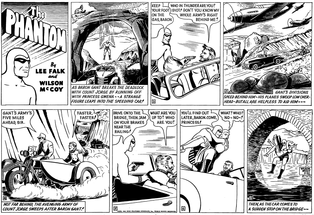 Parallel OCR: BHANTON The KEEP WHO IN THUNDER ARE YOU? YOUR FOOT) IDIOT! DON'T YOU KNOW MY ON THE GASBARON A WHOLE ARMY's RIGHT BEHIND ME? By LEE FALK and WILSON MCCOY AS BARON GANT BREAKS THE DEADLOCK ?A SPEED BEHIND HIM-HIS PLANES SWOOP LOW OVER- HEAD-BUTALL ARE HELPLESS TO AID HIM-- GANT'S DIVISIONS WITH COUNT JORGE BY RUNNING OFF WITH PRINCESS GWENA --A STRANGE FIGURE LEAPS INTO THE SPEEDING CAR! GANT'S ARMY'S) FIVE MILES AHEADSIR. FASTERFASTER! PRIVE ONTO THE BRIDGETHEN JAM ON YOUR BRAKES WHAT ARE YOU lyou'LL FIND OUT UP TO? WHO ARE YOU? LATERPRINCESS! WHAT? WHO? NO - NO-! NEAR THE RAILING! NOT FAR BEHINDTHE AVENGING ARMY OF COUNT JORGE SWEEPS AFTER BARON GANT! THENAS THE CAR COMES TO A SUDDEN STOPON THE BRIDGE II. WORLD IGKTS RESERVEn BHANTON The KEEP WHO IN THUNDER ARE YOU? YOUR FOOT) IDIOT! DON'T YOU KNOW MY ON THE GASBARON A WHOLE ARMY's RIGHT BEHIND ME? By LEE FALK and WILSON MCCOY AS BARON GANT BREAKS THE DEADLOCK ? A SPEED BEHIND HIM-HIS PLANES SWOOP LOW OVER- HEAD-BUTALL ARE HELPLESS TO AID HIM-- GANT'S DIVISIONS WITH COUNT JORGE BY RUNNING OFF WITH PRINCESS GWENA --A STRANGE FIGURE LEAPS INTO THE SPEEDING CAR! GANT'S ARMY'S) FIVE MILES AHEADSIR. FASTERFASTER! PRIVE ONTO THE BRIDGETHEN JAM ON YOUR BRAKES WHAT ARE YOU lyou'LL FIND OUT UP TO? WHO ARE YOU? LATERPRINCESS! WHAT? WHO? NO - NO-! NEAR THE RAILING! NOT FAR BEHINDTHE AVENGING ARMY OF COUNT JORGE SWEEPS AFTER BARON GANT! THENAS THE CAR COMES TO A SUDDEN STOPON THE BRIDGE IEING PEATURES SYNDICATEI. WORLD IGKTS RESERVEn