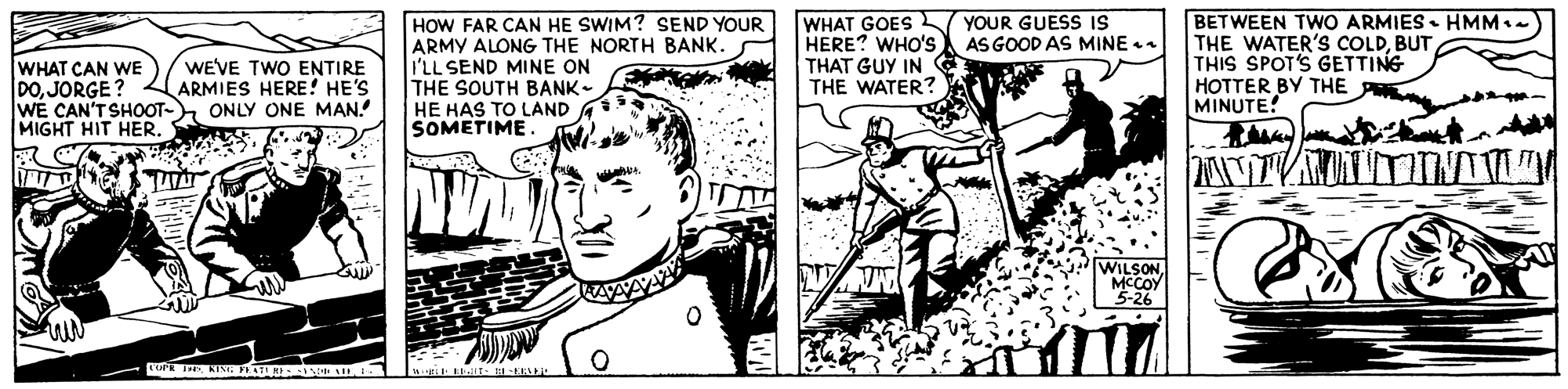 Comic book OCR: HOW FAR CAN HE SWIM? SEND YOUR ARMY ALONG THE NORTH BANK. I'LL SEND MINE ON THE SOUTH BANK- HE HAS TO LAND A SOMETIME WHAT GOES YOUR GUESS IS HERE? WHO'S AS GOOD AS MINE . THAT GUY IN G THE WATER? BETWEEN TWO ARMIES. HMM.. THE WATER'S COLDBUT THIS SPOT'S GETTING HOTTER BY THE MINUTE! WHAT CAN WE DOJORGE ? WE CAN'T SHOOT- MIGHT HIT HER. WEVE TWO ENTIRE ARMIES HERE! HE'S ONLY ONE MAN WILSONMCCOY HOW FAR CAN HE SWIM? SEND YOUR ARMY ALONG THE NORTH BANK. I'LL SEND MINE ON THE SOUTH BANK- HE HAS TO LAND A SOMETIME WHAT GOES YOUR GUESS IS HERE? WHO'S AS GOOD AS MINE . THAT GUY IN G THE WATER? BETWEEN TWO ARMIES. HMM.. THE WATER'S COLDBUT THIS SPOT'S GETTING HOTTER BY THE MINUTE! WHAT CAN WE DOJORGE ? WE CAN'T SHOOT- MIGHT HIT HER. WEVE TWO ENTIRE ARMIES HERE! HE'S ONLY ONE MAN WILSON