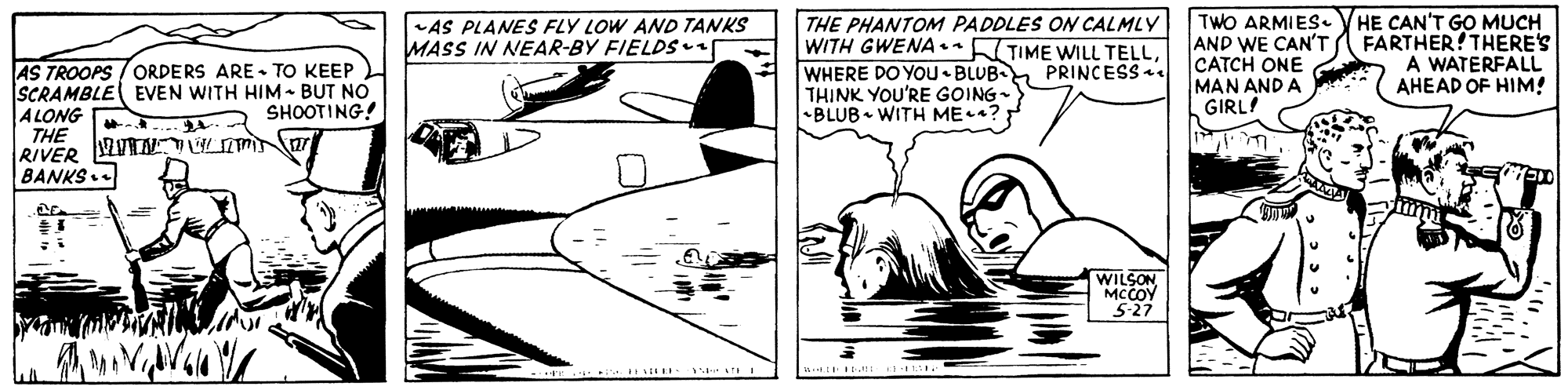 Line art OCR: THE PHANTOM PADDLES ON CALMLY WITH GWENA.•KTIME WILL TELLWHERE DO YOU BLUB THINK YOU'RE GOING- BLUB WITH ME?: TWO ARMIES. VHE CAN'T GO MUCH AND WE CAN'T A FARTHER! THERE'S CATCH ONE MAN AND A GIRL! AS PLANES FLY LOW AND TANKS MASS IN NEAR-BY FIELDS A WATERFALL AHEAD OF HIM! AS TROOPS /ORDERS ARE - TO KEEP SCRAMBLE EVEN WITH HIM - BUT NO ALONG THE RIVER VUTNW BANKS. PRINCESS. SHOOTING! WILSON MCCOY 5-27 THE PHANTOM PADDLES ON CALMLY WITH GWENA.•KTIME WILL TELLWHERE DO YOU BLUB THINK YOU'RE GOING- BLUB WITH ME?: TWO ARMIES. VHE CAN'T GO MUCH AND WE CAN'T A FARTHER! THERE'S CATCH ONE MAN AND A GIRL! AS PLANES FLY LOW AND TANKS MASS IN NEAR-BY FIELDS A WATERFALL AHEAD OF HIM! AS TROOPS /ORDERS ARE - TO KEEP SCRAMBLE EVEN WITH HIM - BUT NO ALONG THE RIVER VUTNW BANKS. PRINCESS. SHOOTING! WILSON MCCOY 5-27
