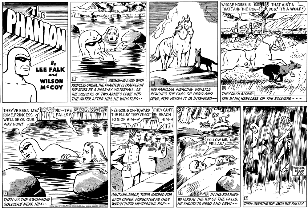 Style OCR: BHANTOW Thg WHOSE HORSE IS THAT AINT A THAT? AND THE DOG-? DOG! IT'S A WOLF! ANTA A By LEE FALK and WILSON MCCOY SWIMMING AWAY WITH ? PRINCESS GWENATHE PHANTOM IS TRAPPEDIN THE RIVER BY A NEAR-BY WATERFALL. AS THE SOLDIERS OF TWO ARMIES COME INTO THE WATER AFTER HIMHE WHISTLES. ? THEY DASH ALONG- THE FAMILIAR PIERCING WHISTLE REACHES THE EARS OF HERO AND DEVILHEEDLESS OF THE SOLDIERS - THEY'VE SEEN ME!A NO.- THE COMEWE'LL BE ON OUR WAY NOW! HE'S GOING ON-TOWARD THEY CAN'T THE FALLS! THEY'VE GOT E REACH TO STOP HIM HIM FALLS! FOLLOW MEFELLAS! WILSON MCCOY 5-29 4 THEN-AS THE SWIMMING SOLDIERS NEAR HIM- GANTAND JORGETHEIR HATRED FOR EACH OTHER FORGOTTEN AS THEY WATCH THEIR MYSTERIOUS FOE IN THE ROARING WATERS AT THE TOP OF THE FALLSHE SHOUTS TO HERO AND DEVIL THEN-OVERTHE TOP-INTO THE FALLS! R INWORD IOTS RESERVED. BHANTOW Thg WHOSE HORSE IS THAT AINT A THAT? AND THE DOG-? DOG! IT'S A WOLF! ANTA A By LEE FALK and WILSON MCCOY SWIMMING AWAY WITH ? PRINCESS GWENATHE PHANTOM IS TRAPPEDIN THE RIVER BY A NEAR-BY WATERFALL. AS THE SOLDIERS OF TWO ARMIES COME INTO THE WATER AFTER HIMHE WHISTLES. ? THEY DASH ALONG- THE FAMILIAR PIERCING WHISTLE REACHES THE EARS OF HERO AND DEVILFOR WHOM IT IS INTENDED THE BANKHEEDLESS OF THE SOLDIERS - THEY'VE SEEN ME!A NO.- THE COMEWE'LL BE ON OUR WAY NOW! HE'S GOING ON-TOWARD THEY CAN'T THE FALLS! THEY'VE GOT E REACH TO STOP HIM HIM FALLS! FOLLOW MEFELLAS! WILSON MCCOY 5-29 4 THEN-AS THE SWIMMING SOLDIERS NEAR HIM- GANTAND JORGETHEIR HATRED FOR EACH OTHER FORGOTTEN AS THEY WATCH THEIR MYSTERIOUS FOE IN THE ROARING WATERS AT THE TOP OF THE FALLSHE SHOUTS TO HERO AND DEVIL THEN-OVERTHE TOP-INTO THE FALLS! R INKr FETURES SENDKATEWORD IOTS RESERVED.