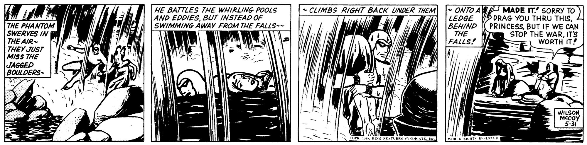 Gesture OCR: HE BATTLES THE WHIRLING POOLS AND EDDIESBUT INSTEAD OF SWIMMING AWAY FROM THE FALLS * CLIMBS RIGHT BACK UNDER THEM • ONTO A MADE IT SORRY TO DRAG YOU THRU THISBUT IF WE CAN STOP THE WARIT'S WORTH IT! LEDGE BEHIND THE PHANTOM SWERVES IN THE AIR- THEY JUST MISS THE JAGGED BOULDERS- THE FALLS! WILSON ????? 5-31 KING PEATURES SYSUN ATEI HE BATTLES THE WHIRLING POOLS AND EDDIESBUT INSTEAD OF SWIMMING AWAY FROM THE FALLS * CLIMBS RIGHT BACK UNDER THEM • ONTO A MADE IT SORRY TO DRAG YOU THRU THISBUT IF WE CAN STOP THE WARIT'S WORTH IT! LEDGE BEHIND THE PHANTOM SWERVES IN THE AIR- THEY JUST MISS THE JAGGED BOULDERS- THE FALLS! WILSON ????? 5-31 KING PEATURES SYSUN ATE