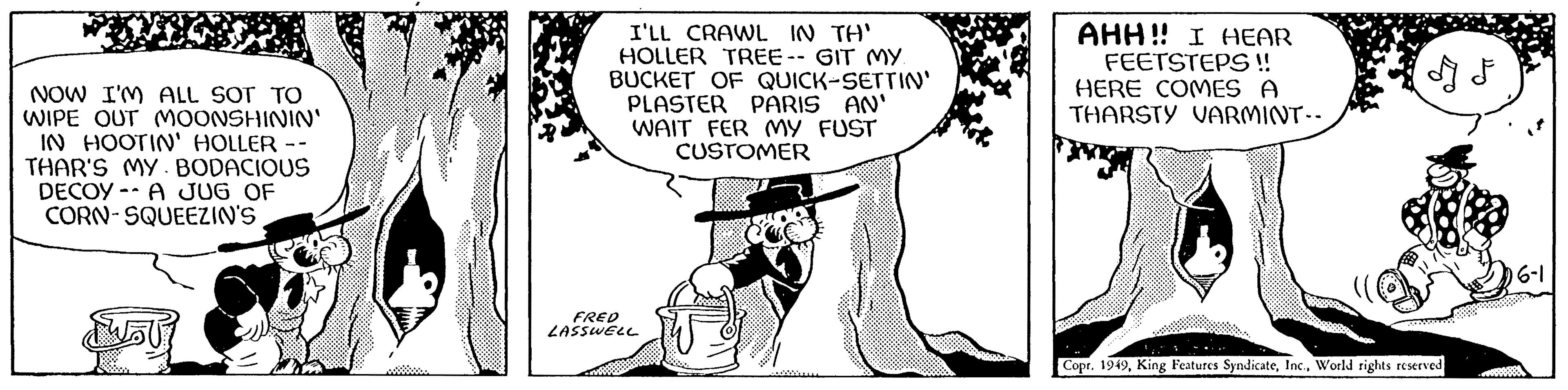 Monochrome OCR: NOW I'M ALL SOT TO WIPE OUT MOONSHININ' IN HOOTIN' HOLLER -- THAR'S MY. BODACIOUS DECOY A JUG OF CORN-SQUEEZIN'S $5 Pust -A $ I'LL CRAWL IN TH' HOLLER TREE-- GIT MY. BUCKET OF QUICK-SETTIN' PLASTER PARIS AN' WAIT FER MY FUST CUSTOMER FRED LASSWELL AHH!! I HEAR FEETSTEPS !! HERE COMES A THARSTY VARMINT-- I F Copr. 1949World rights reserved 6-1 NOW I'M ALL SOT TO WIPE OUT MOONSHININ ' IN HOOTIN ' HOLLER -- THAR'S MY . BODACIOUS DECOY A JUG OF CORN - SQUEEZIN'S $ 5 Pust -A $ I'LL CRAWL IN TH ' HOLLER TREE-- GIT MY . BUCKET OF QUICK - SETTIN ' PLASTER PARIS AN ' WAIT FER MY FUST CUSTOMER FRED LASSWELL AHH !! I HEAR FEETSTEPS !! HERE COMES A THARSTY VARMINT- I F Copr . 1949King Features SyndicateWorld rights reserved 6-1