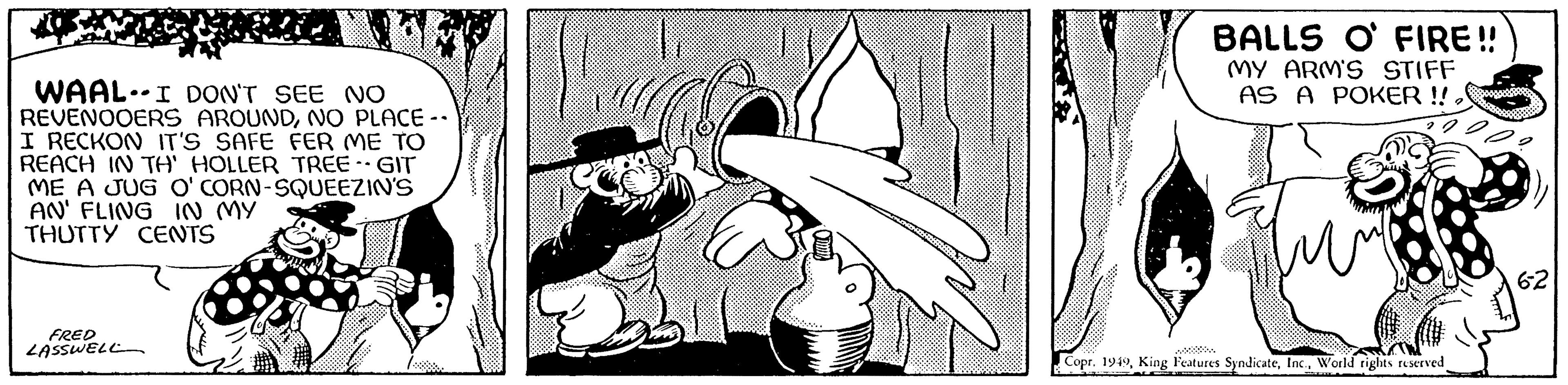 Monochrome OCR: WAAL. I DON'T SEE NO REVENOOERS AROUNDNO PLACE -- I RECKON IT'S SAFE FER ME TO REACH IN TH' HOLLER TREE -- GIT ME A JUG O'CORN-SQUEEZIN'S AN' FLING IN MY THUTTY CENTS FRED LASSWELL BALLS O FIRE!! MY ARM'S STIFF AS A POKER!!World rights reserved 6-2 WAAL . I DON'T SEE NO REVENOOERS AROUNDNO PLACE -- I RECKON IT'S SAFE FER ME TO REACH IN TH ' HOLLER TREE -- GIT ME A JUG O'CORN - SQUEEZIN'S AN ' FLING IN MY THUTTY CENTS FRED LASSWELL BALLS O FIRE !! MY ARM'S STIFF AS A POKER !!Copr . 1949King Features SyndicateWorld rights reserved 6-2