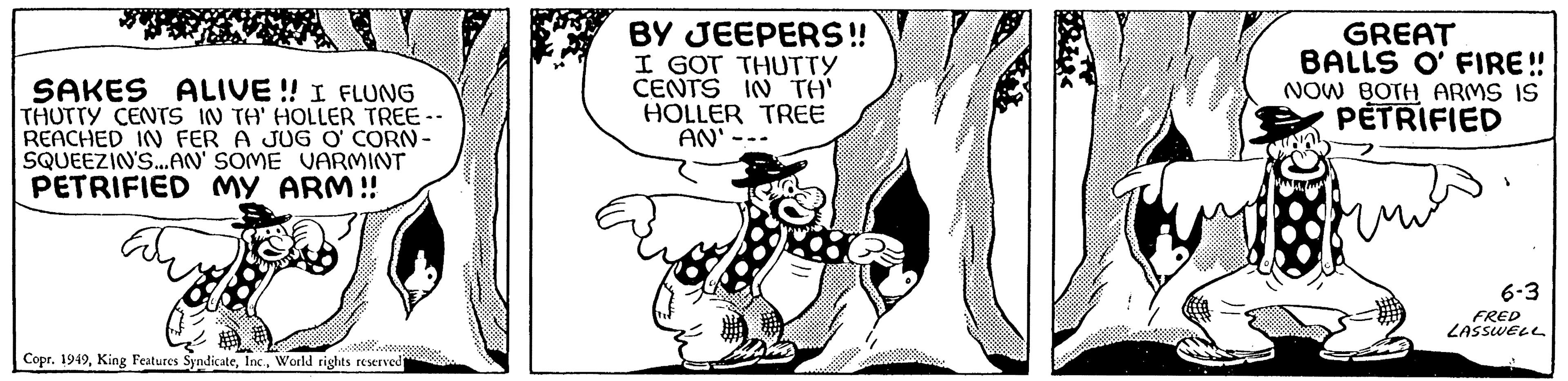 Rectangle OCR: SAKES ALIVE!! I FLUNG THUTTY CENTS IN TH' HOLLER TREE-- REACHED IN FER A JUG O' CORN- SQUEEZIN'S...AN' SOME VARMINT PETRIFIED MY ARM!! Copr. 1949World rights reserved BY JEEPERS!! I GOT THUTTY CENTS IN TH' HOLLER TREE AN'. GREAT BALLS O' FIRE!! NOW BOTH ARMS IS PETRIFIED 1 6-3 FRED LASSWELL SAKES ALIVE !! I FLUNG THUTTY CENTS IN TH ' HOLLER TREE- REACHED IN FER A JUG O ' CORN SQUEEZIN'S ... AN ' SOME VARMINT PETRIFIED MY ARM !! Copr . 1949King Features SyndicateWorld rights reserved BY JEEPERS !! I GOT THUTTY CENTS IN TH ' HOLLER TREE AN ' . GREAT BALLS O ' FIRE !! NOW BOTH ARMS IS PETRIFIED 1 6-3 FRED LASSWELL