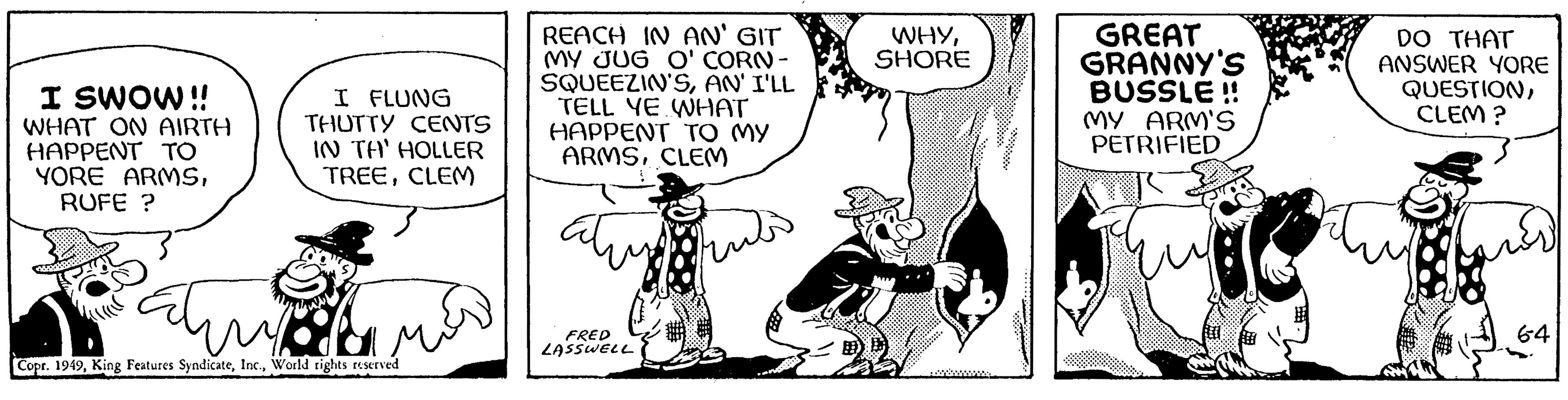 Drawing OCR: I SWOW!! WHAT ON AIRTH HAPPENT TO YORE ARMSRUFE ? I FLUNG THUTTY CENTS IN TA' HOLLER TREECLEM Pahin mah Copr. 1949World rights reserved ???? REACH IN AN' GIT MY JUG O' CORN- SQUEEZIN'SAN'I'LL TELL YE WHAT HAPPENT TO MY ARMSCLEM FRED LASSWELL WHYSHORE GREAT GRANNY'S BUSSLE!! MY ARM'S PETRIFIED DO THAT ANSWER YORE QUESTIONCLEM? 64 I SWOW !! WHAT ON AIRTH HAPPENT TO YORE ARMSRUFE ? I FLUNG THUTTY CENTS IN TA ' HOLLER TREECLEM Pahin mah Copr . 1949King Features SyndicateWorld rights reserved ???? REACH IN AN ' GIT MY JUG O ' CORN SQUEEZIN'SAN'I'LL TELL YE WHAT HAPPENT TO MY ARMSCLEM FRED LASSWELL WHYSHORE GREAT GRANNY'S BUSSLE !! MY ARM'S PETRIFIED DO THAT ANSWER YORE QUESTIONCLEM ? 64