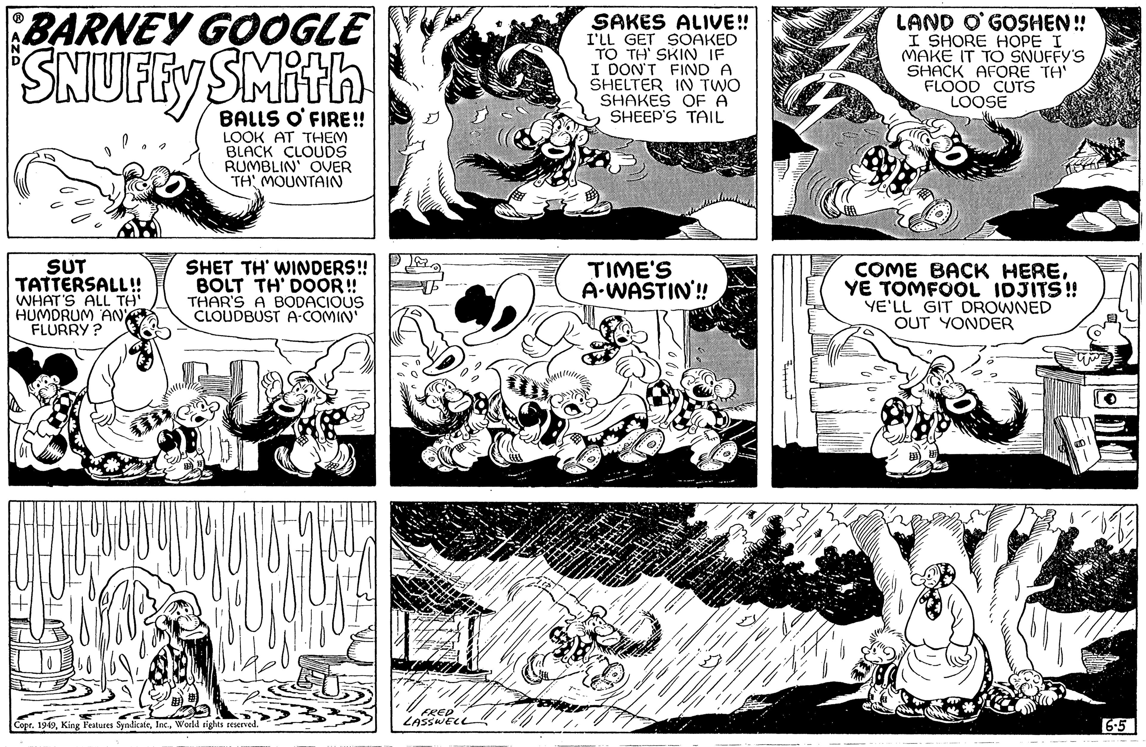 Parallel OCR: BARNEY GOOGLE SNUFFY SUT TATTERSALL!! WHAT'S ALL TH' HUMDRUM AND FLURRY? 57 BALLS O'FIRE!! LOOK AT THEM BLACK CLOUDS RUMBLIN' OVER TH MOUNTAIN SHET TH' WINDERS!! BOLT TH' DOOR!! THAR'S A BODACIOUS CLOUDBUST A-COMIN' nos Copr. 1949World rights reserved. Wat FRED LASSWELL SAKES ALIVE!! I'LL GET SOAKED TO TH' SKIN IF I DON'T FIND A SHELTER IN TWO SHAKES OF A SHEEP'S TAIL TIME'S A-WASTIN!! ?????? LAND O'GOSHEN!! I SHORE HOPE I MAKE IT TO SNUFFY'S SHACK AFORE TH' FLOOD CUTS LOOSE 3X COME BACK HEREYE TOMFOOL IDJITS!! YE'LL GIT DROWNED OUT YONDER 6.5 BARNEY GOOGLE SNUFFY SUT TATTERSALL !! WHAT'S ALL TH ' HUMDRUM AND FLURRY ? 57 BALLS O'FIRE !! LOOK AT THEM BLACK CLOUDS RUMBLIN ' OVER TH MOUNTAIN SHET TH ' WINDERS !! BOLT TH ' DOOR !! THAR'S A BODACIOUS CLOUDBUST A - COMIN ' nos Copr . 1949King Features SyndicateWorld rights reserved . Wat FRED LASSWELL SAKES ALIVE !! I'LL GET SOAKED TO TH ' SKIN IF I DON'T FIND A SHELTER IN TWO SHAKES OF A SHEEP'S TAIL TIME'S A - WASTIN !! ?????? LAND O'GOSHEN !! I SHORE HOPE I MAKE IT TO SNUFFY'S SHACK AFORE TH ' FLOOD CUTS LOOSE 3X COME BACK HEREYE TOMFOOL IDJITS !! YE'LL GIT DROWNED OUT YONDER 6.5