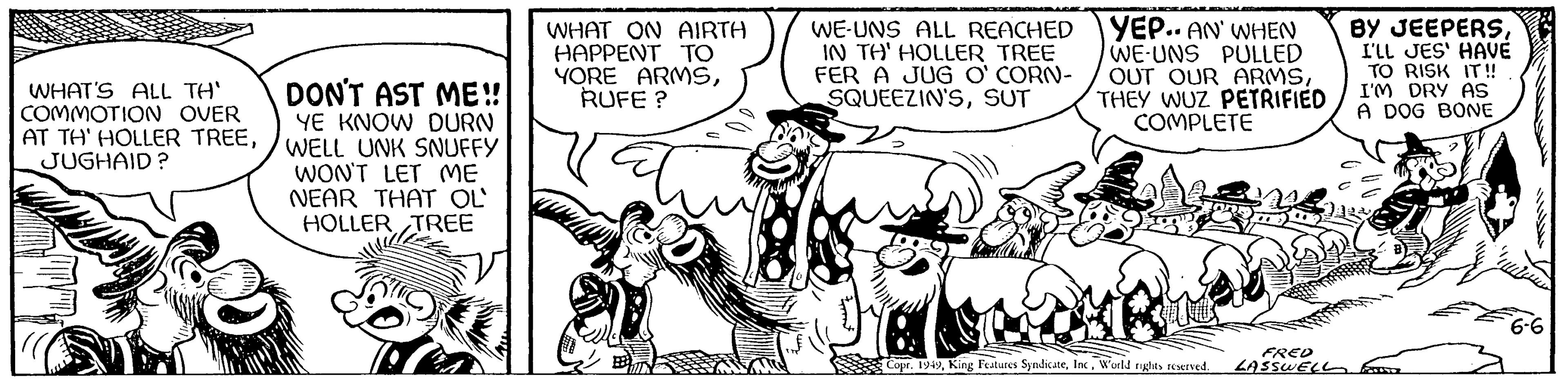 Art OCR: WHAT'S ALL TH' COMMOTION OVER AT TH' HOLLER TREEJUGHAID? DON'T AST ME!! YE KNOW DURN WELL UNK SNUFFY WON'T LET ME NEAR THAT OL HOLLER TREE WHAT ON AIRTH HAPPENT ?? YORE ARMSRUFE? WE-UNS ALL REACHED IN TH' HOLLER TREE FER A JUG O'CORN- SQUEEZIN'SSUT YEP.. AN' WHEN WE-UNS PULLED OUT OUR ARMSTHEY WUZ PETRIFIED COMPLETE Copr. 1949World rights reserved. FRED LASSWELL BY JEEPERSI'LL JES' HAVE TO RISK IT!! I'M DRY AS A DOG BONE 6-6 WHAT'S ALL TH ' COMMOTION OVER AT TH ' HOLLER TREEJUGHAID ? DON'T AST ME !! YE KNOW DURN WELL UNK SNUFFY WON'T LET ME NEAR THAT OL HOLLER TREE WHAT ON AIRTH HAPPENT ?? YORE ARMSRUFE ? WE - UNS ALL REACHED IN TH ' HOLLER TREE FER A JUG O'CORN SQUEEZIN'SSUT YEP .. AN ' WHEN WE - UNS PULLED OUT OUR ARMSTHEY WUZ PETRIFIED COMPLETE Copr . 1949King Features SyndicateWorld rights reserved . FRED LASSWELL BY JEEPERSI'LL JES ' HAVE TO RISK IT !! I'M DRY AS A DOG BONE 6-6
