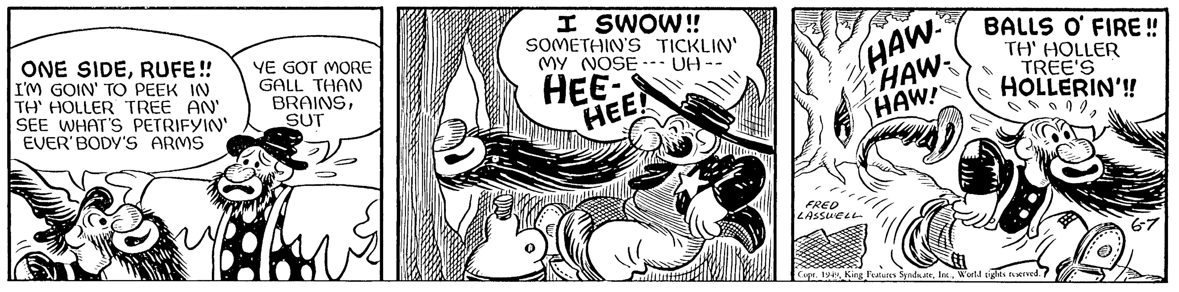 Humour OCR: ONE SIDERUFE!! I'M GOIN' TO PEEK IN TH' HOLLER TREE AN' SEE WHAT'S PETRIFYIN' EVER'BODY'S ARMS YE GOT MORE GALL THAN BRAINSSUT 1 I SWOW!! SOMETHIN'S TICKLIN' MY NOSE --- UH- HEE- - HEE! HAW FRED LASSWELL Z HAW HAW! BALLS O' FIRE!! TH' HOLLER TREE'S HOLLERIN'!! 00002 Copr. 1949World tights reserved. 6-7 ONE SIDERUFE !! I'M GOIN ' TO PEEK IN TH ' HOLLER TREE AN ' SEE WHAT'S PETRIFYIN ' EVER'BODY'S ARMS YE GOT MORE GALL THAN BRAINSSUT 1 I SWOW !! SOMETHIN'S TICKLIN ' MY NOSE --- UH HEE - HEE ! HAW FRED LASSWELL Z HAW HAW ! BALLS O ' FIRE !! TH ' HOLLER TREE'S HOLLERIN ' !! 00002 Copr . 1949King Features SyndicateWorld tights reserved . 6-7