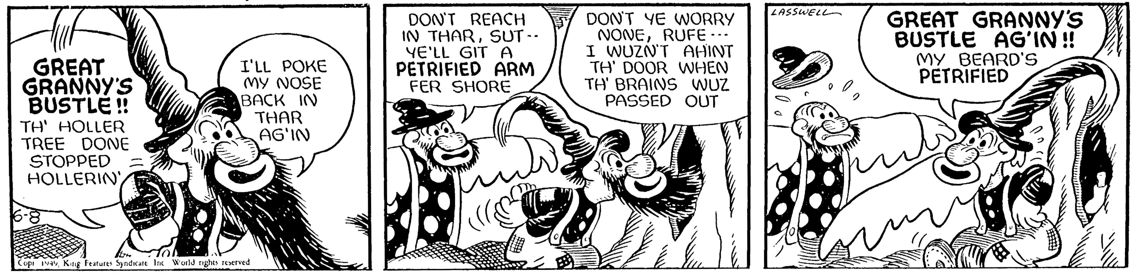 Fictional character OCR: buf GREAT GRANNY'S BUSTLE!! TH' HOLLER TREE DONE STOPPED HOLLERIN I'LL POKE MY NOSE BACK IN F Copi 1949King Features Syndicate Inc World rights reserved THAR AG'IN DON'T REACH IN THARSUT -- YE'LL GIT A PETRIFIED ARM FER SHORE DON'T YE WORRY NONERUFE .. I WUZN'T AHINT TH' DOOR WHEN TH' BRAINS WUZ PASSED OUT LASSWELL GREAT GRANNY'S BUSTLE AG'IN!! MY BEARD'S PETRIFIED buf GREAT GRANNY'S BUSTLE !! TH ' HOLLER TREE DONE STOPPED HOLLERIN I'LL POKE MY NOSE BACK IN F Copi 1949King Features Syndicate Inc World rights reserved THAR AG'IN DON'T REACH IN THARSUT -- YE'LL GIT A PETRIFIED ARM FER SHORE DON'T YE WORRY NONERUFE .. I WUZN'T AHINT TH ' DOOR WHEN TH ' BRAINS WUZ PASSED OUT LASSWELL GREAT GRANNY'S BUSTLE AG'IN !! MY BEARD'S PETRIFIED