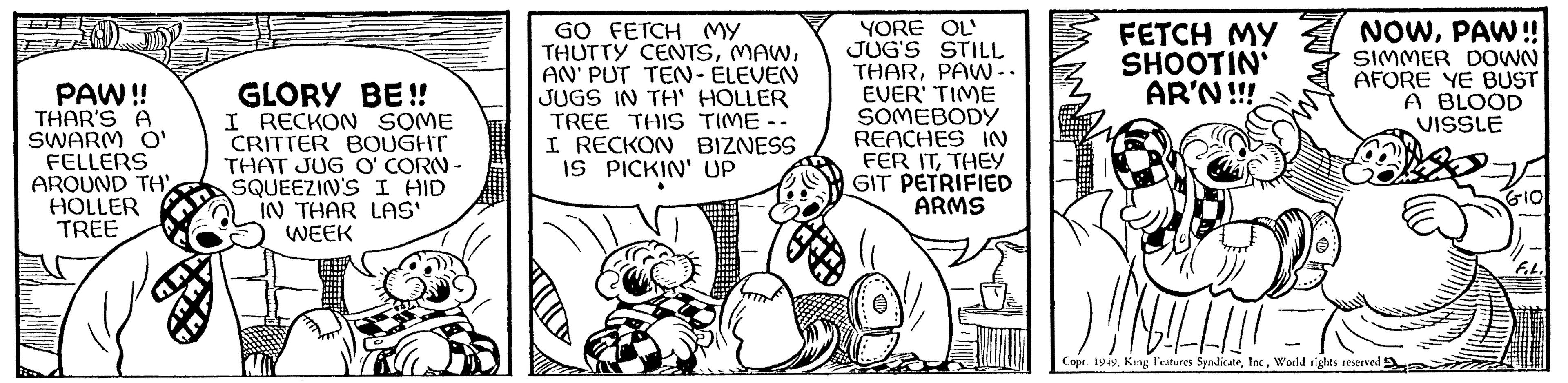 Line OCR: PAW!! THAR'S A SWARM O' FELLERS AROUND TH HOLLER TREE GLORY BE!! I RECKON SOME CRITTER BOUGHT THAT JUG O' CORN- SQUEEZIN'S I HID IN THAR LAS' WEEK GO FETCH MY THUTTY CENTSAN' PUT TEN-ELEVEN JUGS IN TH' HOLLER TREE THIS TIME -- I RECKON BIZNESS IS PICKIN' UP YORE OL' JUG'S STILL THARPAW.. EVER' TIME SOMEBODY REACHES IN FER ITTHEY GIT PETRIFIED ARMS M FETCH MY SHOOTIN AR'N!!! NOWPAW!! SIMMER DOWN AFORE YE BUST A BLOOD VISSLE Copr. 1949World rights reserved 6-10 Fib. PAW !! THAR'S A SWARM O ' FELLERS AROUND TH HOLLER TREE GLORY BE !! I RECKON SOME CRITTER BOUGHT THAT JUG O ' CORN SQUEEZIN'S I HID IN THAR LAS ' WEEK GO FETCH MY THUTTY CENTSAN ' PUT TEN - ELEVEN JUGS IN TH ' HOLLER TREE THIS TIME -- I RECKON BIZNESS IS PICKIN ' UP YORE OL ' JUG'S STILL THARPAW .. EVER ' TIME SOMEBODY REACHES IN FER ITTHEY GIT PETRIFIED ARMS M FETCH MY SHOOTIN AR'N !!! NOWPAW !! SIMMER DOWN AFORE YE BUST A BLOOD VISSLE Copr . 1949King Features SyndicateWorld rights reserved 6-10 Fib .