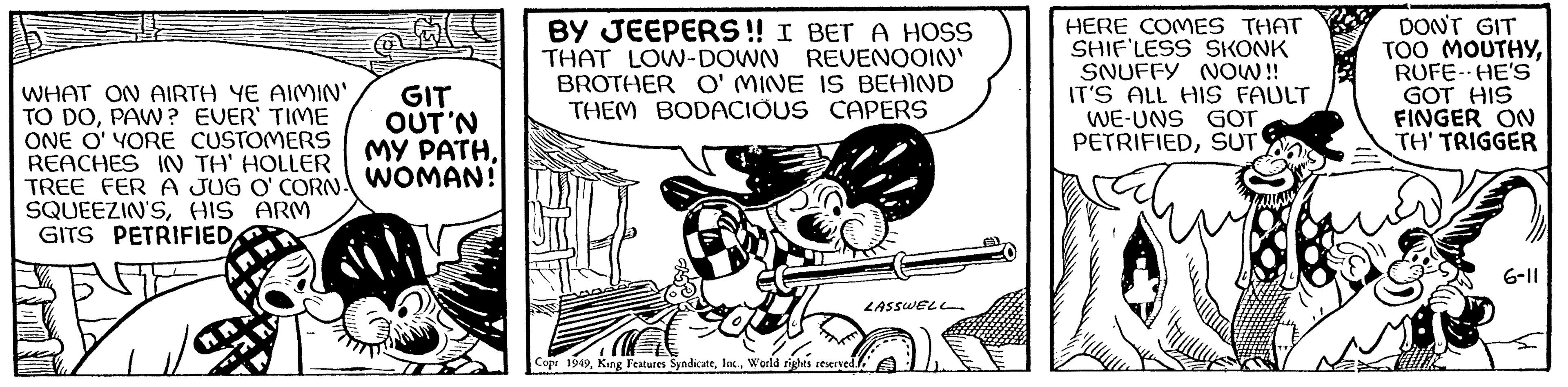 Fiction OCR: WHAT ON AIRTH YE AIMIN' TO DOPAW? EVER' TIME ONE O' YORE CUSTOMERS REACHES IN TH' HOLLER TREE FER A JUG O'CORN- SQUEEZIN'SHIS ARM GITS PETRIFIED GIT OUT 'N MY PATHWOMAN! BY JEEPERS!! I BET A HOSS THAT LOW-DOWN REVENOOIN' BROTHER O'MINE IS BEHIND THEM BODACIOUS CAPERS Copr 1949World rights reserved. LASSWELL HERE COMES THAT SHIF'LESS SKONK SNUFFY NOW!! IT'S ALL HIS FAULT WE-UNS GOT PETRIFIEDSUT DON'T GIT TOO MOUTHYRUFE- HE'S GOT HIS FINGER ON TH' TRIGGER 6-11 WHAT ON AIRTH YE AIMIN ' TO DOPAW ? EVER ' TIME ONE O ' YORE CUSTOMERS REACHES IN TH ' HOLLER TREE FER A JUG O'CORN SQUEEZIN'SHIS ARM GITS PETRIFIED GIT OUT ' N MY PATHWOMAN ! BY JEEPERS !! I BET A HOSS THAT LOW - DOWN REVENOOIN ' BROTHER O'MINE IS BEHIND THEM BODACIOUS CAPERS Copr 1949King Features SyndicateWorld rights reserved . LASSWELL HERE COMES THAT SHIF'LESS SKONK SNUFFY NOW !! IT'S ALL HIS FAULT WE - UNS GOT PETRIFIEDSUT DON'T GIT TOO MOUTHYRUFE- HE'S GOT HIS FINGER ON TH ' TRIGGER 6-11