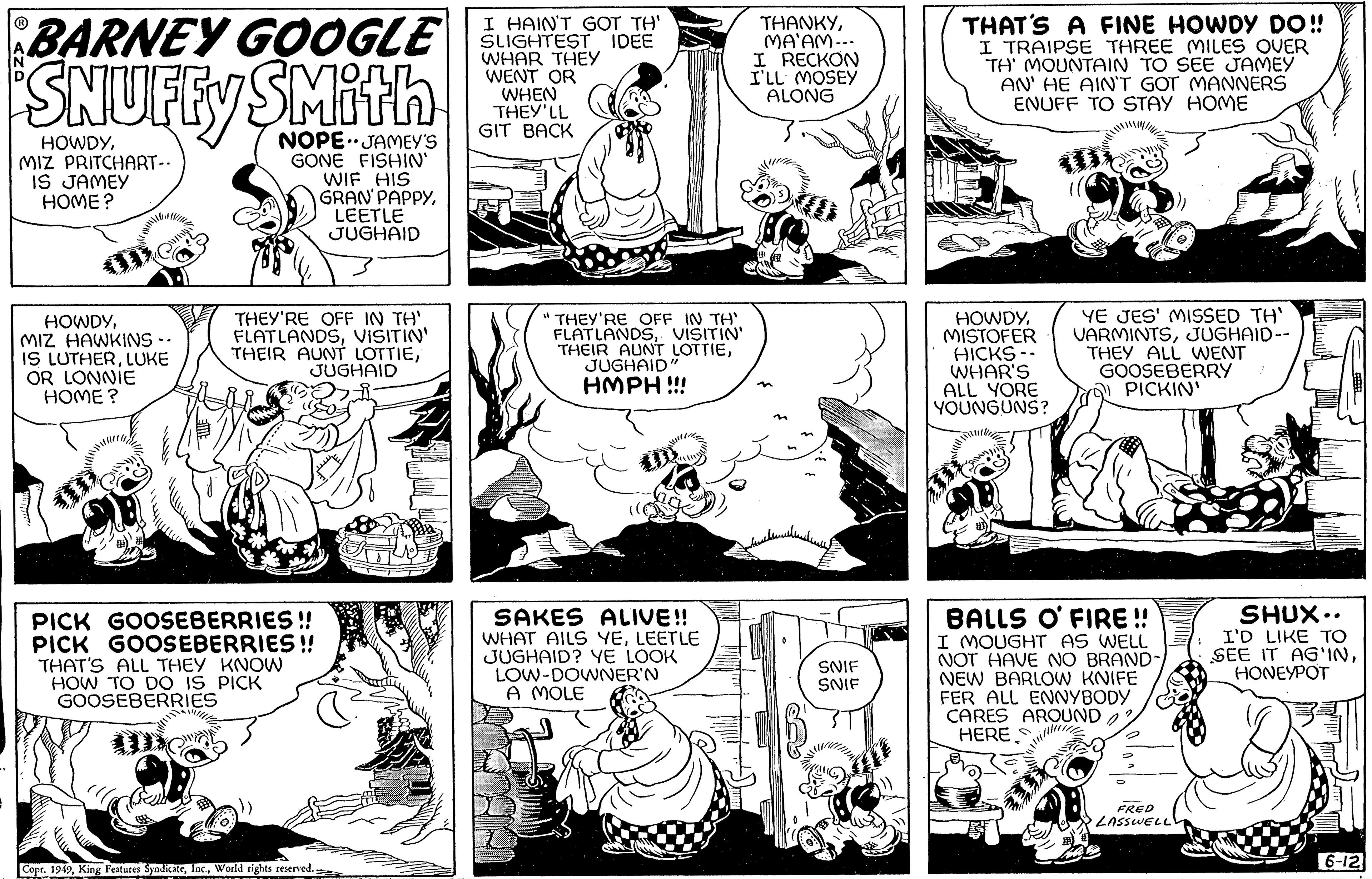 Style OCR: BARNEY GOOGLE SNUFFY SMith HOWDYMIZ PRITCHART-- IS JAMEY HOME? HOWDYMIZ HAWKINS -- IS LUTHERLUKE OR LONNIE HOME? NOPE JAMEY'S GONE FISHIN' WIF HIS GRAN PAPPYLEETLE JUGHAID THEY'RE OFF IN TH' FLATLANDSVISITIN' THEIR AUNT LOTTIEJUGHAID PICK GOOSEBERRIES!! PICK GOOSEBERRIES!! THAT'S ALL THEY KNOW HOW TO DO IS PICK GOOSEBERRIES Copr. 1949World rights reserved. I HAIN'T GOT TH' SLIGHTEST IDEE WHAR THEY WENT OR WHEN THEY'LL GIT BACK "THEY'RE OFF IN TH' FLATLANDSVISITIN' THEIR AUNT LOTTIEJUGHAID" HMPH !!! SAKES ALIVE!! WHAT AILS YELEETLE JUGHAID? YE LOOK LOW-DOWNER'N A MOLE THANKYMA'AM --- I RECKON I'LL MOSEY ALONG SNIF SNIF THAT'S A FINE HOWDY DO!! I TRAIPSE THREE MILES OVER TH' MOUNTAIN TO SEE JAMEY AN' HE AIN'T GOT MANNERS ENUFF TO STAY HOME HOWDYMISTOFER HICKS WHAR'S ALL YORE YOUNGUNS? YE JES' MISSED TH' VARMINTSJUGHAID-- THEY ALL WENT GOOSEBERRY PICKIN' BALLS O' FIRE!! I MOUGHT AS WELL NOT HAVE NO BRAND- NEW BARLOW KNIFE FER ALL ENNYBODY CARES AROUND HERES FRED LASSWELL SHUX.. I'D LIKE TO SEE IT AG'INHONEYPOT 6-12 BARNEY GOOGLE SNUFFY SMith HOWDYMIZ PRITCHART- IS JAMEY HOME ? HOWDYMIZ HAWKINS -- IS LUTHERLUKE OR LONNIE HOME ? NOPE JAMEY'S GONE FISHIN ' WIF HIS GRAN PAPPYLEETLE JUGHAID THEY'RE OFF IN TH ' FLATLANDSVISITIN ' THEIR AUNT LOTTIEJUGHAID PICK GOOSEBERRIES !! PICK GOOSEBERRIES !! THAT'S ALL THEY KNOW HOW TO DO IS PICK GOOSEBERRIES Copr . 1949King Features SyndicateWorld rights reserved . I HAIN'T GOT TH ' SLIGHTEST IDEE WHAR THEY WENT OR WHEN THEY'LL GIT BACK " THEY'RE OFF IN TH ' FLATLANDSVISITIN ' THEIR AUNT LOTTIEJUGHAID " HMPH !!! SAKES ALIVE !! WHAT AILS YELEETLE JUGHAID ? YE LOOK LOW - DOWNER'N A MOLE THANKYMA'AM --- I RECKON I'LL MOSEY ALONG SNIF SNIF THAT'S A FINE HOWDY DO !! I TRAIPSE THREE MILES OVER TH ' MOUNTAIN TO SEE JAMEY AN ' HE AIN'T GOT MANNERS ENUFF TO STAY HOME HOWDYMISTOFER HICKS WHAR'S ALL YORE YOUNGUNS ? YE JES ' MISSED TH ' VARMINTSJUGHAID- THEY ALL WENT GOOSEBERRY PICKIN ' BALLS O ' FIRE !! I MOUGHT AS WELL NOT HAVE NO BRAND NEW BARLOW KNIFE FER ALL ENNYBODY CARES AROUND HERES FRED LASSWELL SHUX .. I'D LIKE TO SEE IT AG'INHONEYPOT 6-12