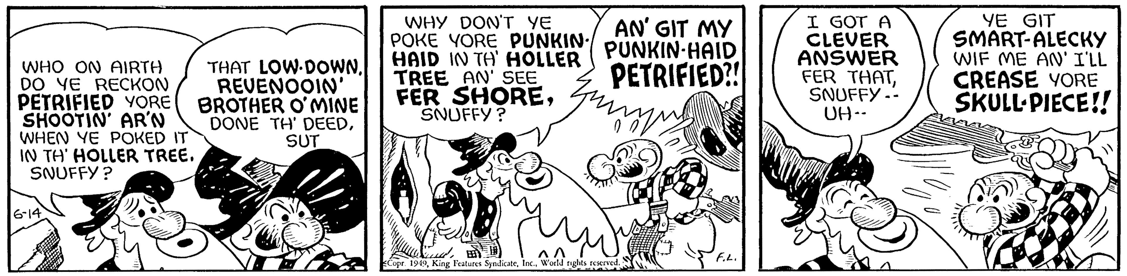 Happy OCR: WHO ON AIRTH DO YE RECKON PETRIFIED YORE SHOOTIN' AR'N WHEN YE POKED IT IN TH' HOLLER TREE. SNUFFY? 6-14 THAT LOW DOWNREVENOOIN' BROTHER O'MINE DONE TH' DEEDSUT WHY DON'T YE POKE YORE PUNKIN./ HAID IN TA' HOLLER TREE AN' SEE FER SHORESNUFFY? ??? AN' GIT MY PUNKIN HAID PETRIFIED?! Copr. 1949World rights reserved. dddd F.L. I GOT A CLEVER ANSWER FER THATSNUFFY -- UH-- YE GIT SMART-ALECKY WIF ME AN' I'LL CREASE YORE SKULL PIECE!! WHO ON AIRTH DO YE RECKON PETRIFIED YORE SHOOTIN ' AR'N WHEN YE POKED IT IN TH ' HOLLER TREE . SNUFFY ? 6-14 THAT LOW DOWNREVENOOIN ' BROTHER O'MINE DONE TH ' DEEDSUT WHY DON'T YE POKE YORE PUNKIN./ HAID IN TA ' HOLLER TREE AN ' SEE FER SHORESNUFFY ? ??? AN ' GIT MY PUNKIN HAID PETRIFIED ?! Copr . 1949King Features SyndicateWorld rights reserved . dddd F.L. I GOT A CLEVER ANSWER FER THATSNUFFY -- UH- YE GIT SMART - ALECKY WIF ME AN ' I'LL CREASE YORE SKULL PIECE !!