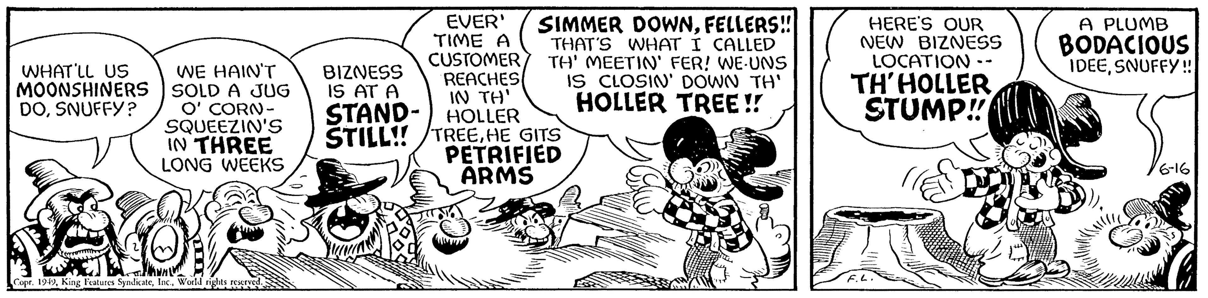 Humour OCR: WHAT'LL US MOONSHINERS DOSNUFFY? WE HAIN'T SOLD A JUG O' CORN- SQUEEZIN'S IN THREE LONG WEEKS Copr. 1949World rights reserved. EVER' TIME A CUSTOMER REACHES IN TH' STAND- HOLLER STILL!! TREEHE GITS PETRIFIED ARMS BIZNESS IS AT A SIMMER DOWNFELLERS!! THAT'S WHAT I CALLED TH' MEETIN' FER! WE-UNS IS CLOSIN' DOWN TH' HOLLER TREE!! HERE'S OUR NEW BIZNESS LOCATION TH'HOLLER STUMP!! A PLUMB BODACIOUS IDEESNUFFY!!! 6-16 WHAT'LL US MOONSHINERS DOSNUFFY ? WE HAIN'T SOLD A JUG O ' CORN SQUEEZIN'S IN THREE LONG WEEKS Copr . 1949King Features SyndicateWorld rights reserved . EVER ' TIME A CUSTOMER REACHES IN TH ' STAND HOLLER STILL !! TREEHE GITS PETRIFIED ARMS BIZNESS IS AT A SIMMER DOWNFELLERS !! THAT'S WHAT I CALLED TH ' MEETIN ' FER ! WE - UNS IS CLOSIN ' DOWN TH ' HOLLER TREE !! HERE'S OUR NEW BIZNESS LOCATION TH'HOLLER STUMP !! A PLUMB BODACIOUS IDEESNUFFY !!! 6-16