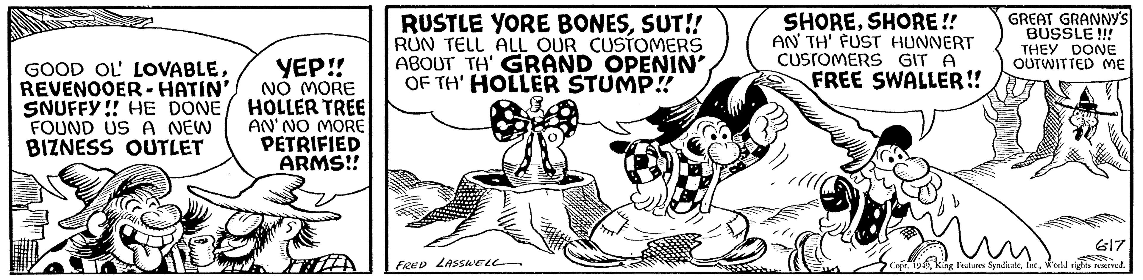 Line art OCR: GOOD OL' LOVABLEREVENOOER-HATIN' SNUFFY!! HE DONE FOUND US A NEW BIZNESS OUTLET YEP!! NO MORE HOLLER TREE AN'NO MORE PETRIFIED ARMS!! RUSTLE YORE BONESSUT!! RUN TELL ALL OUR CUSTOMERS ABOUT TH' GRAND OPENIN' OF TH' HOLLER STUMP!! FRED LASSWELL SHORESHORE!! AN TH' FUST HUNNERT CUSTOMERS GIT A FREE SWALLER!! GREAT GRANNY'S BUSSLE!!! THEY DONE OUTWITTED ME OR 617 Copr. 1949World rights reserved. GOOD OL ' LOVABLEREVENOOER - HATIN ' SNUFFY !! HE DONE FOUND US A NEW BIZNESS OUTLET YEP !! NO MORE HOLLER TREE AN'NO MORE PETRIFIED ARMS !! RUSTLE YORE BONESSUT !! RUN TELL ALL OUR CUSTOMERS ABOUT TH ' GRAND OPENIN ' OF TH ' HOLLER STUMP !! FRED LASSWELL SHORESHORE !! AN TH ' FUST HUNNERT CUSTOMERS GIT A FREE SWALLER !! GREAT GRANNY'S BUSSLE !!! THEY DONE OUTWITTED ME OR 617 Copr . 1949King Features SyndicateWorld rights reserved .