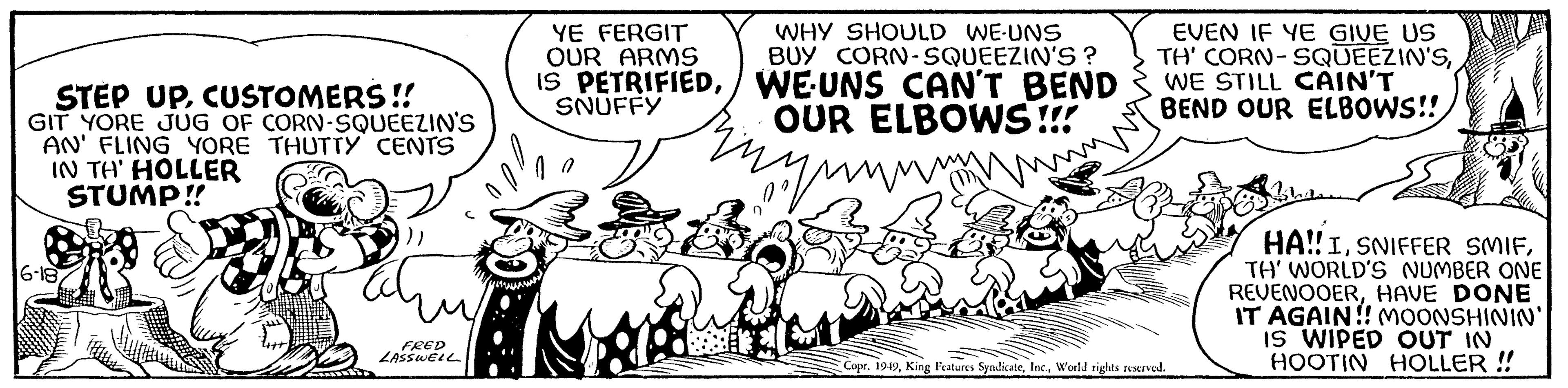 Illustration OCR: STEP UPCUSTOMERS!! GIT YORE JUG OF CORN-SQUEEZIN'S AN' FLING YORE THUTTY CENTS IN TH' HOLLER STUMP!! 16-18 FRED LASSWELL YE FERGIT OUR ARMS IS PETRIFIEDSNUFFY WHY SHOULD WE-UNS BUY CORN-SQUEEZIN'S? WE UNS CAN'T BEND OUR ELBOWS!!! Enn EVEN IF YE GIVE US TH' CORN-SQUEEZIN'SWE STILL CAIN'T BEND OUR ELBOWS!! Copr. 1949World rights reserved. Bhedsse HA!! ITH' WORLD'S NUMBER ONE REVENOOERHAVE DONE IT AGAIN!! MOONSHININ' IS WIPED OUT IN HOOTIN HOLLER !! STEP UPCUSTOMERS !! GIT YORE JUG OF CORN - SQUEEZIN'S AN ' FLING YORE THUTTY CENTS IN TH ' HOLLER STUMP !! 16-18 FRED LASSWELL YE FERGIT OUR ARMS IS PETRIFIEDSNUFFY WHY SHOULD WE - UNS BUY CORN - SQUEEZIN'S ? WE UNS CAN'T BEND OUR ELBOWS !!! Enn EVEN IF YE GIVE US TH ' CORN - SQUEEZIN'SWE STILL CAIN'T BEND OUR ELBOWS !! Copr . 1949King Features SyndicateWorld rights reserved . Bhedsse HA !! ISNIFFER SMIFTH ' WORLD'S NUMBER ONE REVENOOERHAVE DONE IT AGAIN !! MOONSHININ ' IS WIPED OUT IN HOOTIN HOLLER !!