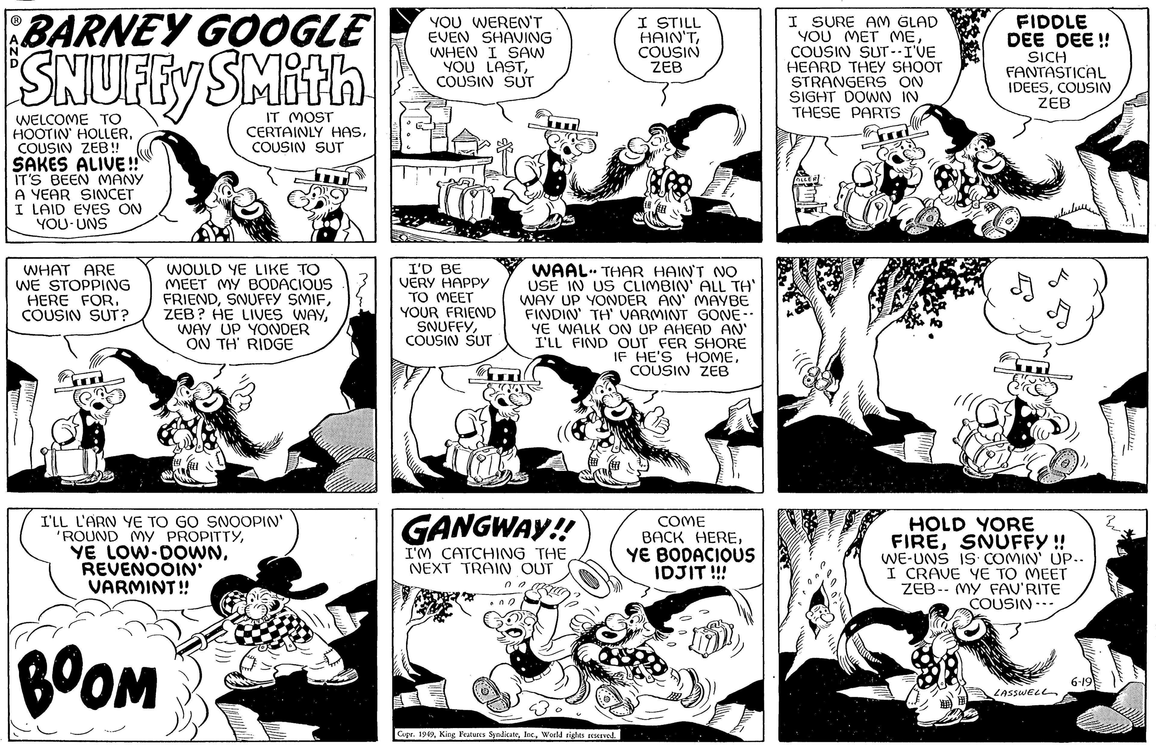 Art OCR: BARNEY GOOGLE SNUFFY SMith IT MOST CERTAINLY HASCOUSIN SUT WELCOME TO HOOTIN' HOLLERCOUSIN ZEB!! SAKES ALIVE!! IT'S BEEN MANY A YEAR SINCET I LAID EYES ON YOU-UNS ? N WHAT ARE WE STOPPING HERE FORCOUSIN SUT? WOULD YE LIKE TO MEET MY BODACIOUS FRIENDWAY UP YONDER ON TH' RIDGE I'LL L'ARN YE TO GO SNOOPIN' 'ROUND MY PROPITTYREVENOOIN' VARMINT!! BOOM YOU WEREN'T EVEN SHAVING WHEN I SAW YOU LASTCOUSIN SUT I'D BE VERY HAPPY TO MEET YOUR FRIEND SNUFFYCOUSIN SUT GANGWAY!! I'M CATCHING THE NEXT TRAIN OUT WAAL THAR HAIN'T NO USE IN US CLIMBIN' ALL TA' WAY UP YONDER AN' MAYBE FINDIN' TH' VARMINT GONE-- YE WALK ON UP AHEAD AN' I'LL FIND OUT FER SHORE IF HE'S HOMECOUSIN ZEB 00 002 ?? I STILL HAIN'TCOUSIN ZEB Copr. 1949World rights reserved. COME BACK HEREYE BODACIOUS IDJIT !!! I SURE AM GLAD YOU MET MECOUSIN SUT--I'VE HEARD THEY SHOOT STRANGERS ON SIGHT DOWN IN THESE PARTS FIDDLE DEE DEE!! SICH FANTASTICAL IDEESCOUSIN ZEB HOLD YORE FIRESNUFFY !! WE-UNS IS COMIN' UP.. I CRAVE YE TO MEET ZEB- MY FAV'RITE COUSIN--. LASSWELL 6-19 BARNEY GOOGLE SNUFFY SMith IT MOST CERTAINLY HASCOUSIN SUT WELCOME TO HOOTIN ' HOLLERCOUSIN ZEB !! SAKES ALIVE !! IT'S BEEN MANY A YEAR SINCET I LAID EYES ON YOU - UNS ? N WHAT ARE WE STOPPING HERE FORCOUSIN SUT ? WOULD YE LIKE TO MEET MY BODACIOUS FRIENDSNUFFY SMIFZEB ? HE LIVES WAYWAY UP YONDER ON TH ' RIDGE I'LL L'ARN YE TO GO SNOOPIN ' ' ROUND MY PROPITTYYE LOW - DOWNREVENOOIN ' VARMINT !! BOOM YOU WEREN'T EVEN SHAVING WHEN I SAW YOU LASTCOUSIN SUT I'D BE VERY HAPPY TO MEET YOUR FRIEND SNUFFYCOUSIN SUT GANGWAY !! I'M CATCHING THE NEXT TRAIN OUT WAAL THAR HAIN'T NO USE IN US CLIMBIN ' ALL TA ' WAY UP YONDER AN ' MAYBE FINDIN ' TH ' VARMINT GONE- YE WALK ON UP AHEAD AN ' I'LL FIND OUT FER SHORE IF HE'S HOMECOUSIN ZEB 00 002 ?? I STILL HAIN'TCOUSIN ZEB Copr . 1949King Features SyndicateWorld rights reserved . COME BACK HEREYE BODACIOUS IDJIT !!! I SURE AM GLAD YOU MET MECOUSIN SUT -- I'VE HEARD THEY SHOOT STRANGERS ON SIGHT DOWN IN THESE PARTS FIDDLE DEE DEE !! SICH FANTASTICAL IDEESCOUSIN ZEB HOLD YORE FIRESNUFFY !! WE - UNS IS COMIN ' UP .. I CRAVE YE TO MEET ZEB- MY FAV'RITE COUSIN-- . LASSWELL 6-19